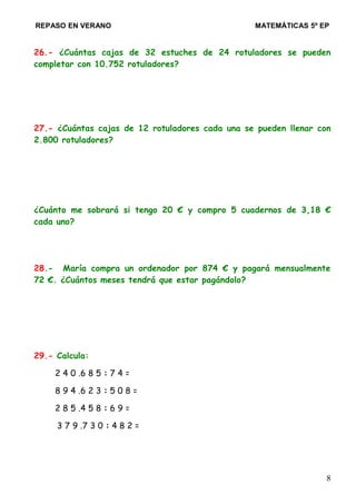 REPASO EN VERANO MATEMÁTICAS 5º EP
26.- ¿Cuántas cajas de 32 estuches de 24 rotuladores se pueden
completar con 10.752 rotuladores?
27.- ¿Cuántas cajas de 12 rotuladores cada una se pueden llenar con
2.800 rotuladores?
¿Cuánto me sobrará si tengo 20 € y compro 5 cuadernos de 3,18 €
cada uno?
28.- María compra un ordenador por 874 € y pagará mensualmente
72 €. ¿Cuántos meses tendrá que estar pagándolo?
29.- Calcula:
2 4 0 .6 8 5 : 7 4 =
8 9 4 .6 2 3 : 5 0 8 =
2 8 5 .4 5 8 : 6 9 =
3 7 9 .7 3 0 : 4 8 2 =
8
 