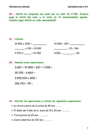 REPASO EN VERANO MATEMÁTICAS 5º EP
30.- Adrián ha comprado una moto por un valor de 4.786. Primero
pagó la mitad del valor y el resto en 12 mensualidades iguales.
¿Cuánto pagó Adrián en cada mensualidad?
31.- Calcula:
24.456 x 1000 = __________ 47.000 : 100 = __________
_______ x 100 = 24.500 _________ : 10 = 346
9.745 X _____ = 97.450 8.000 : ________ = 80
32.- Realiza estas operaciones:
3.687 + 47.895 + 657 + 7.098 =
35.705 – 6.869 =
3.905.934 x 805 =
356.793 : 49 =
33.- Escribe las operaciones y calcula las siguientes expresiones:
• La tercera parte de la mitad de 90 son……………
• El doble del triple de la suma de 15 y 20 son……………….
• Tres quintos de 60 son………………..
• Cuatro séptimos de 630 son………………
9
 