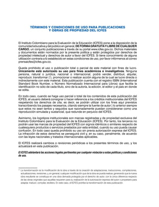 TÉRMINOS Y CONDICIONES DE USO PARA PUBLICACIONES
Y OBRAS DE PROPIEDAD DEL ICFES
El Instituto Colombiano para la Evaluación de la Educación (ICFES) pone a la disposición de la
comunidadeducativaydelpúblicoengeneral,DEFORMAGRATUITAYLIBREDECUALQUIER
CARGO, un conjunto publicaciones a través de su portal www.icfes.gov.co. Dichos materiales
y documentos están normados por la presente política y están protegidos por derechos de
propiedad intelectual y derechos de autor a favor del ICFES. Si tiene conocimiento de alguna
utilización contraria a lo establecido en estas condiciones de uso, por favor infórmenos al correo
prensaicfes@icfes.gov.co.
Queda prohibido el uso o publicación total o parcial de este material con fines de lucro.
Únicamente está autorizado su uso para fines académicos e investigativos. Ninguna
persona, natural o jurídica, nacional o internacional, podrá vender, distribuir, alquilar,
reproducir, transformar (1
), promocionar o realizar acción alguna de la cual se lucre directa o
indirectamente con este material. Esta publicación cuenta con el registro ISBN (International
Standard Book Number, o Número Normalizado Internacional para Libros) que facilita la
identificación no sólo de cada título, sino de la autoría, la edición, el editor y el país en donde
se edita.
En todo caso, cuando se haga uso parcial o total de los contenidos de esta publicación del
ICFES, el usuario deberá consignar o hacer referencia a los créditos institucionales del ICFES
respetando los derechos de cita; es decir, se podrán utilizar con los fines aquí previstos
transcribiendo los pasajes necesarios, citando siempre la fuente de autor ) lo anterior siempre
que estos no sean tantos y seguidos que razonadamente puedan considerarse como una
reproducción simulada y sustancial, que redunde en perjuicio del ICFES.
Asimismo, los logotipos institucionales son marcas registradas y de propiedad exclusiva del
Instituto Colombiano para la Evaluación de la Educación (ICFES). Por tanto, los terceros no
podrán usar las marcas de propiedad del ICFES con signos idénticos o similares respecto de
cualesquiera productos o servicios prestados por esta entidad, cuando su uso pueda causar
confusión. En todo caso queda prohibido su uso sin previa autorización expresa del ICFES.
La infracción de estos derechos se perseguirá civil y, en su caso, penalmente, de acuerdo
con las leyes nacionales y tratados internacionales aplicables.
El ICFES realizará cambios o revisiones periódicas a los presentes términos de uso, y los
actualizará en esta publicación.
El ICFES adelantará las acciones legales pertinentes por cualquier violación a estas políticas y condiciones
de uso.
*	 La transformación es la modificación de la obra a través de la creación de adaptaciones, traducciones, compilaciones,
actualizaciones, revisiones, y, en general, cualquier modificación que de la obra se pueda realizar, generando que la nueva
obra resultante se constituya en una obra derivada protegida por el derecho de autor, con la única diferencia respecto
de las obras originales que aquellas requieren para su realización de la autorización expresa del autor o propietario para
adaptar, traducir, compilar, etcétera. En este caso, el ICFES prohíbe la transformación de esta publicación.
 