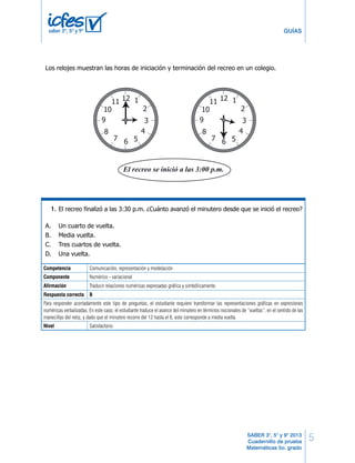 5
GUÍAS
SABER 3°, 5° y 9° 2013
Cuadernillo de prueba
Matemáticas 5o. grado
saber 3º, 5º y 9º
Competencia Comunicación, representación y modelación
Componente Numérico - variacional
Afirmación Traducir relaciones numéricas expresadas gráfica y simbólicamente.
Respuesta correcta B
Para responder acertadamente este tipo de preguntas, el estudiante requiere transformar las representaciones gráficas en expresiones
numéricas verbalizadas. En este caso, el estudiante traduce el avance del minutero en términos nocionales de “vueltas”, en el sentido de las
manecillas del reloj, y dado que el minutero recorre del 12 hasta el 6, esto corresponde a media vuelta.
Nivel Satisfactorio
Los relojes muestran las horas de iniciación y terminación del recreo en un colegio.
12 1
2
3
4
567
8
9
10
11 12 1
2
3
4
567
8
9
10
11
¿Cuál de las siguientes operaciones se debe efectuar para saber cuántos segundos duró
el recreo?
A. 60 + 30
B. 60 x 30
C. 30 + 30
D. 60 x 60
El recreo finalizó a las 3:30 p.m. ¿Cuánto avanzó el minutero desde que se inició el recreo?
A. Un cuarto de vuelta.
B. Media vuelta.
C. Tres cuartos de vuelta.
D. Una vuelta.
RESPONDE LAS PREGUNTAS 37 Y 38 DE ACUERDO CON LA SIGUIENTE INFORMACIÓN
37.
38.
24 MB Matemáticas
5ºCuadernillo1BLOQUE2
12 1
2
3
4
567
8
9
10
11 12 1
2
3
4
567
8
9
10
11
¿Cuál de las siguientes operaciones se debe efectuar para saber cuántos segundos duró
el recreo?
A. 60 + 30
B. 60 x 30
C. 30 + 30
D. 60 x 60
El recreo finalizó a las 3:30 p.m. ¿Cuánto avanzó el minutero desde que se inició el recreo?
A. Un cuarto de vuelta.
B. Media vuelta.
C. Tres cuartos de vuelta.
D. Una vuelta.
37.
38.
24 MB Matemáticas
5ºCuadernillo
1.
 