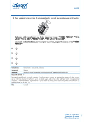 9
GUÍAS
SABER 3°, 5° y 9° 2013
Cuadernillo de prueba
Matemáticas 5o. grado
saber 3º, 5º y 9º
Competencia Planteamiento y resolución de problemas
Componente Aleatorio
Afirmación Resolver situaciones que requieren calcular la probabilidad de eventos aleatorios sencillos.
Respuesta correcta B
Para responder acertadamente este tipo de preguntas, el estudiante requiere reconocer que la probabilidad de ocurrencia de un evento se
expresa en términos de proporción o fracción; que en este tipo de juegos, cada evento, es decir cada frase, tiene la misma probabilidad
de aparecer, y finalmente establecer la proporción en la que se elige la cara “todos ponen” de seis caras posibles como la fracción que
representa uno de seis, es decir, 1/6.
Nivel Avanzado
Juan juega con una perinola de seis caras iguales como la que se observa a continuación:
Cada cara está marcada con una de las siguientes frases : “TODOS PONEN”, ”TOMA
UNO”, “TOMA DOS”, “TOMA TODO”, “PON UNO”, “PON DOS”.
¿Cuál es la probabilidad de que al hacer girar la perinola, salga en la cara de arriba“TODOS
PONEN”?
A.
B.
C.
D.
1
6
1
5
1
3
2
3
¿Cuáles son los puntos que debe unir David?
A. 1, 2 y 3.
B. 1, 2 y 4.
C. 2, 3 y 4.
D. 1, 3 y 4.
40.
25MBMatemáticas
5.
 