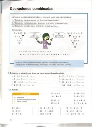 Operaciones combinadas
Al resolver operaciones combinadas, es necesario seguir este orden al operar:
1.° Calcula las operaciones que hay dentro de los paréntesis.
2.° Calcula las multiplicaciones y divisiones en el orden en que aparecen.
3.° Calcula las sumas y restas en el orden en que aparecen.
Por ejemplo:
5 + 6 : (7 - 4)
,,1
5+6:3
,,1
5+2
,,1
7
36: 4 - 3 x 2 + 8
,,1
9-3x2+8
,,1
9-6+8
,,1
3+8
,,1
11
Sin
paréntesis.
5 + 6 : (7 - 4) = 5 + 6 : 3 = 5 + 2 = 7
36 : 4 - 3 X 2 + 8 = 9 - 3 X 2 + 8 = 9 - 6 + 8 = 3 + 8 = 11
Al hacer operaciones combinadas, primero calculamos los paréntesis,
después las multiplicaciones y divisiones y por último las sumas y restas.
X1. Subraya la operación que tienes que hacer primero. Después, calcula .
•• 9 - 6 + 3 = ... c:B ... = ... ,. -X. 15 - (7 + 2) = ... O ... = ...
• 7 + 8 X 5 = oo. O oo. = oo. X. (9 - 4) X 6 = oo. O oo. = oo •
• 20 - 12 : 4 = ... O ...= ... :x.10 : (2 + 3) = O = .
X. 2 X 9 : 3 = ... O ...= ... • (18 - 4) : 2 = O = .
"2. Calcula.
10 - 4 X 2
(10 - 4) X 2
5 + (8 - 2) : 2
5+8-2:2
•••
1.° Paréntesis.
2.° Multiplicaciones y divisiones.
3.° Sumas y restas.
35 : (5 + 2)
35 : 5 + 2
9-2X4+6
(9 - 2) X 4 + 61..--- --1
8 + 12: 4
10: 5 X 3
2 X (6 + 9)
,x6-5+4X2-7
X 9 + 8 : 4 - (1 + 3)
X' (4 + 2) X 5 + (8 - 6)
'(24 - 2 X (7 + 3)
I (10 - 4) + 18 : 6
--¡"'12: 3 + 5 X 8
10
 