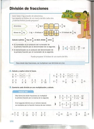 División de fracciones
Ester tiene 2 kg Ymedio de almendras.
Las reparte en bolsas de un cuarto de kilo cada una.
¿Cuántas bolsas puede preparar?
5
~ - kg
2
Almendras >1.....-- _
1
Bolsas de '4 kg 1 kg ~ 4 bolsas ~ ffiEBEB ~10 bolsas de !kg
1 5 5 1
Calcula cuántos 4 hay en 2' es decir, divide 2 entre 4
• El numerador es el producto del numerador de
la primera fracción por el denominador de la segunda.
• El denominador es el producto del denominador de
la primera fracción por el numerador de la segunda.
~ 5 V ~ _ 5 x 4 _ 20 _
, 2 ~ 4 - 2 x 1 - 2 - 10
Puede preparar 10 bolsas de un cuarto de kilo.
Para dividir dos fracciones, se multiplican sus términos en cruz.
x1. Calcula y explica' cómo lo haces,
3 4 DxD O-'-
=
8'7 DxD O
2 3 7 1 2 5
-'- -'- -'-
9'5 6'8 3'7
4 3
-'-
5 . 10
4
9:5
X'2. Convierte cada división en una multiplicación y calcula,
HAZLOASí_
Otra forma de dividir fracciones es multiplicar
la primera fracción por la inversa de la segunda.
3 5 3 4 3 X 4 12
-'-=-x-=--=-
7 . 4 7 5 7 X 5 35
I •.
2 2 1 z x i 2
3 :I= 3 X ¡= 3 X 5 = 15
Si el segundo término es un número natural,
se multiplica por la fracción inversa de ese número.
3 4
-,(-7":9
1 2
-'-
8'3
7
• -' 6
9'
3
10 : 5
2 7
1-'-
5 . 12
5 4
9'7
100
6
11 : 3
 