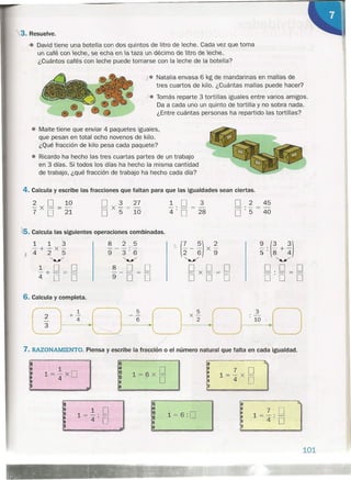 ¡. Natalia envasa 6 kg de mandarinas en mallas de
tres cuartos de kilo. ¿Cuántas mallas puede hacer?
). Tomás reparte 3 tortillas iguales entre varios amigos.
Da a cada uno un quinto de tortilla y no sobra nada.
¿Entre cuántas personas ha repartido las tortillas?
• Maite tiene que enviar 4 paquetes iguales,
que pesan en total ocho novenos de kilo.
¿Qué fracción de kilo pesa cada paquete?
• Ricardo ha hecho las tres cuartas partes de un trabajo
en 3 días. Si todos los días ha hecho la misma cantidad
de trabajo, ¿qué fracción de trabajo ha hecho cada día?
,3. Resuelve.
-4 David tiene una botella con dos quintos de litro de leche. Cada vez que toma
un café con leche, se echa en la taza un décimo de litro de leche.
¿Cuántos cafés con leche puede tomarse con la leche de la botella?
4. Calcula y escribe las fracciones que faltan para que las igualdades sean ciertas.
2 O 10
-X-=-
7 O 21
~.O
4' O
25. Calcula las siguientes operaciones combinadas.
1 1 '3 8 2 5'
(~ - :) X~ ~.(3+3)- + - x'- --- :--
X 425 9 3'6- 5' 8 4
"'/ ~ <»: "'/
1 O O 8 O O °xO=O O. 0_ O-+-=- ---
4, D O 9 O O O O O 0'0 O
7. RAZONAMIENTO. Piensa y escribe la fracción o el número natural que falta en cada igualdad.
6. Calcula y completa.
1
l=-XO4
1= 6:0
3
28
O 2 45_e_==_
O . 5 40
: Q,
7 O•
~
1 = 4: O
~
101
 