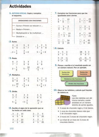 Actividades
1.ESTUDIO EFICAZ. Copia y completa
el esquema,
OPERACIONES CON FRACCIONES
Suma ~ Primero se reducen a '"
Resta ~ Primero",
Multiplicación ~ Se multiplican",
División ~ ,,'
)(2. Suma,
3 4
-+-
5 5
1
'X 3 + -
4
X3. Resta.
6 2
---
7 7
1
2-
6
t. Multiplica.
5 1
-x-
8 8
10
3x -
6
)(5. Divide.
5 2
2'7
7
5:
8
5 3
-+-
6 7
2
-+6
9
5 4
---
6 9
10
5- 3
4 2
-x-3 5
5
y- X 4
9
3 3
5'8
2
.{3: 5'
1 2 5
Jr-+-+-
348
7
5+
8
+8
7 3
---
4 8
14
X-s - 2
372
-x-x-543
3
5X
8
X2
4 5
-'-
9'6
15
4:2
'(6. Escribe el signo de la operación que se
ha hecho en cada caso.
)(3 O~ = 15
4 5 8
3 O~ = 23
4 5 20
102
3 2 6
4 Os = 20
3 2 7
4 Os = 20
• 7. Completa las fracciones para que las
igualdades sean ciertas.•
•
•
•
2 D 29
5' + D = 35
D 2 1
---
D 3 9
4 D 20
-x- =-
7 D 21
D ,4 45
D '9 32
3 D 10
-+-=-
8 8 D
D 2 3
---
6 6 D
2 D 10
-x-=-
D 3 21
D, D 54
4 '6 20
•
•
•
•
•
•
•
•
•
•
•
•
•
'i8.Calcula:
3 5 3
-+---
425
28 5 2
--_.-
9 6'7
v.(! + 3) X ~
6 8 2
•
• ~,(~-!)9 '4 2•
•
•
•
•
9. Piensa y escribe si el resultado puede ser
un número natural. Pon un ejemplo.
•
Sumas dos Restas dos
fracciones fracciones
=
[ Multiplicas dos fracciones °1
r Divides dos fracciones
1
•
•
•
•
•
•
•
•
•
10. Observa las tabletas y calcula qué fracción
de tableta es.
•
•
FOate:
Las dos tabletas son del
mismo tamaño y están
divididas en un número
distinto de partes iguales,
• 3 onzas de chocolate negro y 2 de blanco,
• 1 onza de chocolate blanco más que
1 de chocolate negro,
• 3 trozos de 2 onzas de chocolate negro,
• La mitad de un trozo de 3 onzas de
chocolate blanco.
•
•
•
•
•
•
•
•
•
•
•
 