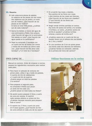 11. Resuelve.
• Iván colecciona piezas de ajedrez.
Un séptimo de las piezas son de cristal,
dos séptimos son de piedra y el resto
son de madera. ¿Qué fracción de las
piezas es de madera?
Si tiene en total 448 piezas, ¿cuántas
son de cada material?
~ • Karina ha bebido un tercio del agua de
una cantimplora y Pablo, tres octavos.
¿Qué fracción del agua de la cantimplora
han bebido en total? ¿Qué fracción del
agua queda en la cantimplora?
X. Pepe ha comprado 2 bandejas con
un cuarto de kilo de bollos con crema
y medio kilo dé bollos sjncrema cada
una. ¿Qué fracción de kilo pesa cada
bandeja? ¿Y en total las 2 bandejas?
ERES CAPAZ DE ...
Manuel es cocinero. Antes de empezar a cocinar,
prepara los ingredientes necesarios para realizar
cada plato.
• Para hacer el salteado de verduras del
primer plato, utiliza 1 kg Y medio de patatas,
3 cuartos de kilo de calabacines
y 1 cuarto de kilo de puerros.
¿Cuánto pesan en total las patatas
y la verdura?
• Para preparar el segundo plato,
ha comprado 9 filetes que pesan
un sexto de kilo cada uno.
¿Cuánto pesan en total todos los filetes?
• De postre quiere preparar 2 litros y cuarto
de zumo de naranja. Al exprimir
cada naranja obtiene un octavo de litro.
¿Cuántas naranjas necesita para preparar
todo el zumo?
• Si reparte los 2 litros y cuarto de zumo
en 9 vasos iguales, ¿qué fracción de litro
de zumo echará en cada uno de los vasos?
• • En un jarrón hay rosas y claveles.
(1 Tres quintos de las flores son rosas
y dos novenos de las rosas son blancas.
¿Qué fracción de las flores son claveles?
¿Y qué fracción de las flores son
rosas blancas?
•
•
•
•• • Sergio vende tortillas partidas en sextos.
Hoy tenía 30 sextos de tortilla y ha vendido
3 tortillas y un sexto. ¿Cuántos sextos de
tortilla le quedan? ¿Cuántas tortillas
enteras y sextos de tortilla son?
•
•
•
•
•
• • ¿Cuántos vasos de un cuarto de litro se
• pueden llenar con el refresco de una botella
• de 1 litro y medio?
•
• ••
En una carretera de 3 km se quiere poner
una farola cada tres décimos de kilómetro.
¿Cuántas farolas se colocarán, además
de la primera del inicio del camino?
•
•
•
Utilizar fracciones en la cocina
103
 