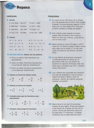 3. ESTUDIO EFICAZ. Explica con tus palabras.
• Cómo se sabe si dos fracciones son
equivalentes.
• Cómo se hallan fracciones equivalentes
a una fracción dada por amplificación.
• Cómo se hallan fracciones equivalentes
a una dada por simplificación.
4. Expresa en forma de número mixto.
6. Completa para que las fracciones sean
equivalentes.
"Repasa
EJERCICIOS
1. Calcula.
• 147.906 + 34.127
• 898.026 + 40.816
8 345.697 - 281.904
• 512.776 - 16.999
2. Calcula.
87X3-8:2
89-2X3+6
8 6 : (7 - 4) - 1
• 5 - (9 - 5) + 7
18
0-
4
39
8-
5
5. Expresa en forma de fracción.
3
88-
4
4
87-
5
7 O8 -=-
4 12
18 6
8 -
15 O
8 617 X 945
8 243 X 620
8 9.423 : 27
• 81.192 : 398
82+3+5X4
• 11 - (1 + 3) X 2
.6X4-8-7
8 9 - 2 X (9 - 5)
70
8 -
8
83
CI-
9
3
09-
8
7
86-
9
5 40
• O 64
7. Compara cada pareja de fracciones.
5 11
• -y-6 18
6 7
• -y-
7 8
3 4
• -y-
8 12
PROBLEMAS
8. Un cuarto de los 300 pisos de un bloque
son más grandes que el resto. Para arreglar
el garaje, los pisos grandes pagaron 115 €
cada uno y el resto pagó 93 € cada piso.
¿Cuánto costaba el arreglo del garaje?
9. Pilar y Pedro están leyendo la misma
novela. Pilar ha leído ya tres octavos y
Pedro ha leído dos novenos. ¿Cuál de los
dos ha leído más?
10. Marta vendió en enero 25 trajes a 120 €
cada uno. En febrero vendió 3 trajes menos
pero cada uno lo vendió 17 € más caro.
¿Qué mes obtuvo más dinero? ¿Cuánto
más?
11. En una fábrica de golosinas envasaron
14.400 gominolas en bolsas de 12
gominolas cada una. Las bolsas las
pusieron en cajas de 20 bolsas cada una.
Cada caja la vendieron por 30 €. ¿Cuánto
dinero obtuvieron?
12. Luis y Mireia han coincidido hoy haciendo
una ruta de senderismo. Luis la recorre
cada 8 semanas y Mireia, cada 10
semanas. ¿Dentro de cuántas semanas
volverán a coincidir?
13. Marta tiene en su mp3 18 canciones
sueltas de pop inglés, 35 de pop español
y dos discos de un grupo de rock con el
mismo número de canciones cada uno.
En total tiene 77 canciones. ¿Cuántas
canciones hay en cada disco de rock?
105
 