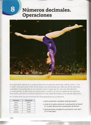 Números decimales.
Operaciones
En la gimnasia deportiva se realizan ejercicios en aparatos (barra fija, anillas, potro ...) o en
el suelo. Cada gimnasta recibe de los jueces una puntuación por cada uno de los ejercicios
realizados. Esa puntuación es un número menor o igual que 10, con una cifra decimal.
A continuación, se descartan las notas mayor y menor y se hace la media de las restantes.
Esta media, que será un número decimal con tres cifras decimales, es la nota del deportista.
~-En la tabla están las puntuaciones de cineogimnastas en un ejercicio.
Gimnasta Puntuación
Nuria 8,973
Rocío 9,156
Arantxa 9,028
Yaiza 8,964
Carmen 9,180
• ¿Qué puntuación consiguió cada gimnasta?
• ¿Cuál es la parte entera de la puntuación de Nuria?
¿Y la parte decimal de la puntuación de Rocío?
• ¿Qué gimnasta consiguió la puntuación más alta?
¿Y la más baja?
106
 