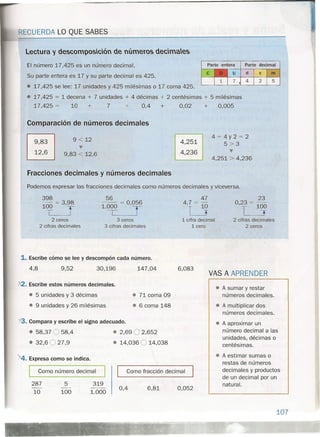 ECUERDA LO QUE SABES
Lectura y descomposición de números decmaes
El número 17,425 es un número decimal.
Su parte entera es 17 y su parte decimal es 425.
• 17,425 se lee: 17 unidades y 425 milésimas o 17 coma 425.
• 17,425 = 1 decena + 7 unidades + 4 décimas + 2 centésimas + 5 milésimas
17,425 = 10 + 7 + 0,4 + 0,02 + 0,005
Comparación de números decimales
~
~
9 < 12
~
9,83 < 12,6
Fracciones decimales y números decimales
Parte entera Parte decimal
d c m
425
4=4y2=2
5>3
~
4,251 > 4,236·
4,251
4,236
Podemos expresar las fracciones decimales como números decimales y viceversa.
398
100 = 3,98
T T2 ceros
2 cifras decimales
56
l'ºr =O'y
3 ceros
3 cifras decimales
1. Escribe cómo se lee y descompón cada número.
4,8 9,52 30,196 147,04
A2. Escribe estos números decimales.
• 5 unidades y 3 décimas
• 9 unidades y 26 milésimas
• 71 coma 09
• 6 coma 148
13. Compara y escribe el signo adecuado.
• 58,37 O 58,4
• 32,6 O 27,9
• 2,69 O 2,652
• 14,036 O 14,038
>4. Expresa como se indica.
47
4,7 = 10
T J
1 cifra decimal
1 cero
23
0,23 = 100
T T
2 cifras decimales
2 ceros
6,083
VAS A APRENDER
0,052
• A estimar sumas o
restas de números
decimales y productos
de un decimal por un
natural.
• A sumar y restar
números decimales .
• A multiplicar dos
números decimales.
• A aproximar un
número decimal a las
unidades, décimas o
centésimas.
Como número decimal Como fracción decimal
287
10
5
100
319
1.000
0,4 6,81
107
 