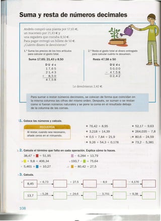 Suma y resta de números decimales
Andrés compró una planta por 17,65 €,
un macetero por 21,43 € Y
una regadera que costaba 8,50 €.
Para pagar entregó un billete de 50 €.
¿Cuánto dinero le devolvieron?
1.° Suma los precios de los tres artículos
para calcular el gasto total.
Suma 17,65; 21,43 Y 8,50
D U d e
17,6 5
21,43
+ 8,5 °47,58
2.° Resta el gasto total al dinero entregado
para calcular cuánto le devuelven.
Resta 47,58 a 50
D U d e
50,0 °47,58
02,42
Le devolvieron 2,42 €.
Para sumar o restar números decimales, se colocan de forma que coincidan en
la misma columna las cifras del mismo orden. Después, se suman o se restan
como si fueran números naturales y se pone la coma en el resultado debajo
de la columna de las comas.
'd. Coloca los números y calcula.
, . , J,
RECUERDA
Al restar, cuando sea necesario,
añade ceros en el minuendo.
• 76,42 + 8,95
• 3,218 + 14,39
)..• 0,5 + 7,84 + 21,9
>.. 9,26 + 54,3 + 0,178
.2. Calcula el término que falta en cada operación. Explica cómo lo haces.
38,47 +.= 51,95
y + 9,8 = 406,34
y 5,461 + • = 10,27
• - 6,284 = 13,79
. "-
'1( 193,1' .s:.• = 75,64
~ • - 80,42 = 27,5
y3. Calcula.
"1 8,45 1+ 6,73 .1 1 + 27,5 __1_-=-_1 - 8,9 --1 _
-----
- 5,28 + 24,6
108
- 3,751
• 52,17 - 9,63
• 264,035 - 7,8
i. 80,6 - 24,59
~ 73,2 - 5,381
- 4,176 .1 -'
+ 9,38
 
