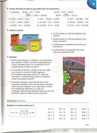 ~. Calcula. Recuerda el orden en que debes hacer las operaciones.
~ Ejemplos: 26,83 - 4,5 + 7,619
"'/
22,33 + 7,619 = 29,949
26,83 - (4,5 + 7,619)
"'/
26,83 - 12,119 = 14,711
• ¿Cuánto pesan en total los paquetes rojo
y verde?
• ¿Cuánto pesan en total los paquetes azul,
verde y amarillo?
• ¿Cuánto pesa el paquete azul menos que
el amarillo?
Xe 4,26 + 9,513 - 12,8
• 21,7 - 6,34 + 3,591
• 36,28 - 5,7 - 14,629
• 43,5 - (16,83 + 0,094)
• 27,316 + (5,2 + 19,87)
. 19,258 - (21,7 - 8,36)
5. Observa y calcula.
3,75 kg
1,328 kg
• 25,4 - (31,398 - 7,6)
• 30,28 - 16,572 + 4,9
'1-. 57,9 - (2,8 + 37,416)
• ¿Cuánto pesan los paquetes rojo yazul
más que el paquete verde?
6. Resuelve.
• Óscar quiere comprar un chándal y unas deportivas
que cuestan 27,90 € Y 23,45 €, respectivamente.
¿Tiene suficiente dinero con un billete de 50 €?
¿Cuánto dinero le falta o le sobra?
• Un corredor de Fórmula 1 tardó en dar una vuelta
a un circuito 1 minuto y 22,459 segundos.
Su compañero de equipo tardó 1,07 segundos
más que él. ¿Cuánto tiempo tardó su compañero
en dar una vuelta al circuito?
• Ana quiere comprar un retal de tela para hacer
un disfraz. Necesita 1,08 m de tela para el pantalón,
0,86 m para el chaleco y 1,5 m para hacer la capa.
En la tienda hay retales de 3 m y de 4 m.
¿Cuántos metros de tela necesita? ¿Qué tipo de retal
comprará? ¿Qué cantidad de tela le sobrará?
CÁLCULO MENTAL
Multiplica un número natural por 2
21 x 2
43 x 2
32 x 2
24 x 2
52 x 2
81 x 2
72 x 2
64 x 2
40 x 2 = 80
7 x 2 = 14
47 x 2 ---------... 94
80 + 14 = 94
28 x 2
39 x 2
57 x 2
68 x 2
124 x 2
.' 302 x 2
423 x 2
514 x 2
109
 