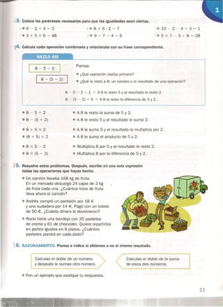 3. Coloca los paréntesis necesarios para que las igualdades sean ciertas.
",e 9 - 2 + 4 = 3
7'e 3 + 5 x 6 = 48
':Ze8+6:2=7
1-e9-7-4=6
ye 10 - 2 - 4 + 3 = 1
ie 5 x 7 - 3 + 8 = 28
i4. Calcula cada operación combinada y relaciónala con su frase correspondiente.
HAZLO Así
8-5-2
Piensa:
I 8 - (5 - 2)
e ¿Qué operación realizo primero?
O ¿Qué le resto a 8: un número o el resultado de una operación?
8 - 5 - 2 = 1 a. A 8 le resto 5 y al resultado le resto 2.
8 - (5 - 2) = 5 ~ A 8 le resto la diferencia de 5 y 2.
.08-5+2
e 8 - (5 + 2)
• A 8 le resto la suma de 5 y 2 .
• A 8 le resto 5 y al resultado le sumo 2.
• 8+5X2
• (8 + 5) x 2
• A 8 le sumo 5 y el resultado lo multiplico por 2 .
e A 8.le sumo el producto de 5 y 2.
08X5-2
e 8 x (5 - 2)
e Multiplico 8 por 5 y al resultado le resto 2.
e Multiplico 8 por la diferencia de 5 y 2.
Xs. Resuelve estos problemas. Después, escribe en una sola expresión
todas las operaciones que hayas hecho.
• Un camión llevaba 168 kg de fruta.
En un mercado descargó 24 cajas de 3 kg
de fruta cada una. ¿Cuántos kilos de fruta
lleva ahora el camión?
• Andrés compró un pantalón por 18 €
Y una sudadera por 14 €. Pagó con un billete
de 50 €. ¿Cuánto dinero le devolvieron?
• Rocío tiene una bandeja con 35 pasteles
de crema y 61 de chocolate. Quiere repartirlos
en partes iguales en 8 platos. ¿Cuántos
pasteles pondrá en cada plato?
;6.RAZONAMIENTO. Piensa e indica si obtienes o no el mismo resultado.
Calculas el doble de un número
y después le sumas otro número.
Calculas el doble de la suma
de esos dos números.
• Pon un ejemplo que explique tu respuesta.
11
 