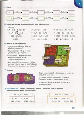 4. Calcula.
ti ~I ~I ·1
+ 18,75 ~I6,3
x 5,2 - 24,82 x 0,3
~II 42,9
I
- 29,85 ~I x 6,4
~I I
+ 9,78
~I x 5,2
• 2,8 x 3,6 - 4,3 x 1,79
• 10,52 - 3,2 x 2,3 + 6,5
• 3,915 + 5 x (4,9 - 1,678)
• (27 - 2,7) X 3,94 - 2,5
. r
,S. Calcula. Recuerda el orden en que debes hacer las operaciones.
~ Ejemplo:
34,7 + (5,2 - 1,48) X 6,9
~
34,7 + 3,72 X 6,9
~/
34,7 + 25,668
~
60,368
X. 3,5 X 2,7 - 1,86
• 19,7 - 6,3 X 2,75
• (8,15 - 5,2) x 1,86
• 37 - (8,4 + 15,29)
6. Observa los precios y calcula.
• Andrés compró 2 kg de plátanos.
¿Cuánto le costaron?
• Lourdes compró 1,5 kg de uvas.
¿Cuánto tuvo que pagar?
• Sara compró 1,8 kg de manzanas.
Pagó con un billete de 5 €.
¿Cuánto le devolvieron?
• Luis compró 3,4 kg de peras y 2,15 kg
de uvas. ¿Cuánto pagó en total? ¿Cuánto
le costaron las peras más que las uvas?
7. Resuelve.
2,7 X 3,46 = 9,342
(
27 X 3,46
0,27 X 3,46
2,7 X 346
0,027 X 34,6
Sergio ha comprado 9 entradas para un concierto,
a 23,45 € cada una.
¿Cuánto le cuestan las entradas si le hacen
una rebaja de 18,30 € en el precio total?
¿Cuánto le cuestan si la rebaja es de 1,90 €
en cada entrada?
8. RAZONAMIENTO. Observa cada producto resuelto y escribe, sin hacer la operación,
el resultado de las demás multiplicaciones.
5,29 X 8 = 42,32
5,29 X 80
5,29 X 0,8
5,29 X 800
5,29 X 0,08
111
 
