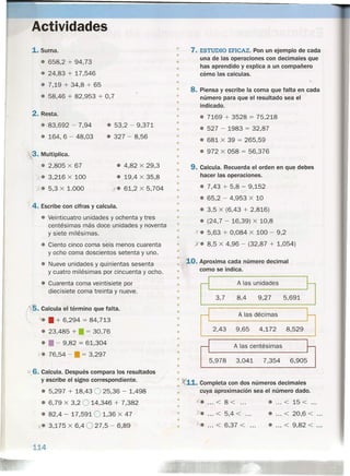 • 7. ESTUDIO EFICAZ. Pon un ejemplo de cada
una de las operaciones con decimales que
has aprendido y explica a un compañero
cómo las calculas.
Actividades
1. Suma.
• 658,2 + 94,73
• 24,83 + 17,546
• 7,19 + 34,8 + 65
• 58,46 + 82,953 + 0,7
2. Resta.
• 83,692 - 7,94
• 164, 6 - 48,03
• 53,2 - 9,371
• 327 - 8,56
~. Multiplica.
• 2,805 X 67
y". 3,216 X 100
"j. 5,3 X 1.000
• 4,82 X 29,3
• 19,4 X 35,8
x. 61,2 X 5,704
4. Escribe con cifras y calcula.
• Veinticuatro unidades y ochenta y tres
centésimas más doce unidades y noventa
y siete milésimas.
• Ciento cinco coma seis menos cuarenta
y ocho coma doscientos setenta y uno.
• Nueve unidades y quinientas sesenta
y cuatro milésimas por cincuenta y ocho.
• Cuarenta coma veintisiete por
diecisiete coma treinta y nueve.
~. Calcula el término que falta.
~ x•• + 6,294 = 84,713
• 23,485 + • = 30,76
• • - 9,82 = 61,304
ye 76,54 - • = 3,297
> 6. Calcula. Después compara los resultados
y escribe el signo correspondiente.
• 5,297 + 18,43 025,36 - 1,498
• 6,79 X 3,2 O 14,346 + 7,382
• 82,4 - 17,5910 1,36 X 47
x. 3,175 X 6,4 O 27,5 - 6,89
114
•
•
•
•
•
• 8. Piensa y escribe la coma que falta en cada
número para que el resultado sea el
indicado.
•
•
•
• • 7169 + 3528 = 75,218
• 527 - 1983 = 32,87
• 681 X 39 = 265,59
• 972 X 058 = 56,376
•
•
•
•
•
•
• 9. Calcula. Recuerda el orden en que debes
hacer las operaciones.
•
•
• • 7,43 + 5,8 - 9,152
• 65,2 - 4,953 X 10
• 3,5 X (6,43 + 2,816)
• (24,7 - 16,39) X 10,8
k. 5,63 + 0,084 X 100 - 9,2
X. 8,5 X 4,96 - (32,87 + 1,054)
•
•
•
•
•
•
•
•
•
•
•• 10. Aproxima cada número decimal
como se indica.
•
•
rl -• A las unidades
•
• 3,7 8,4 9,27 5,691
•
• A las décimas
•
•
•
2,43 9,65 4,172 8,529
•
• -. A las centésimas
~
•
• 5,978 3,041 7,354 6,905
•
•
• )(11. Completa con dos números decimales
• cuya áproximación sea el número dado.
•
"'. < 8< • < 15 <... ... ... ...
•
• Y. < 5,4 <
• < 20,6 <... ... ...
•
• • ... < 6,37 < ... • ... < 9,82 <
 