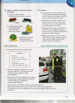12. Observa y contesta, haciendo un cálculo
aproximado.
• ¿Cuántos metros miden,
aproximadamente, las dos cuerdas?
4,86 m
• ¿Cuántos litros caben,
aproximadamente,
en el bidón más
que en la cazuela?
~
5,St
PRECIOS
Gasolina:
- Súper" 1,011 €/t
- Extra súper" 1,065 €/t
Gasóleo A:
- Diésel •. 0,956 €/t
- Extra diésel •. 1,071 €/t
• ¿Cuántos kilos pesan,
aproximadamente,
4 sandías como esta?3,126 kg
ERES CAPAZ DE ...
En una gasolinera tienen hoy estos precios:
• Ramón ha llenado el depósito de su coche,
en el que caben 50 t. Ha echado 38,45 t.
¿Cuántos litros de gasolina había
en el depósito?
• Paloma echa 27,48 t de gasolina extra súper.
La pantalla del surtidor aproxima el importe
a céntimos de euro (centésimas).
¿Cuánto pagará Paloma?
• Julián tiene un coche diésel y tiene que echarle gasóleo A.
¿Qué diferencia de precio por litro existe entre los dos tipos de gasóleo?
Si Julián echa 30 litros del gasóleo más caro, ¿cuánto pagará más que si echa
del barato?
• 13. Resuelve.
•
• • Paco recibió en su bar 53 botellas de
1,5 t de refresco con gas y 38 botellas
de 0,75 t de refresco sin gas. ¿Cuántos
litros de refresco recibió en total?
• Maite tiene un rollo de cuerda de 5 m.
Corta 3 trozos de 0,76 m cada uno y
otro trozo de 1,4 m. ¿Cuántos metros
de cuerda quedan en el rollo?
• Ayer, Inés dio 3 vueltas a un circuito de
2,385 km y hoy ha dado 2 vueltas a
otro de 4,6 km. ¿Cuántos kilómetros ha
recorrido hoy más que ayer?
• Miguel ha comprado 2,5 kg de carne a
7,28 €/kg Y 3 barras de pan a 0,52 €
cada una. Para pagar, entrega 20 €.
¿Cuánto dinero le devuelven?
•
•
•
•
•
•
•
•
•
•
•
•
•
•
•
•
•
•
•
•
Hacer cálculos con carburantes
115
 