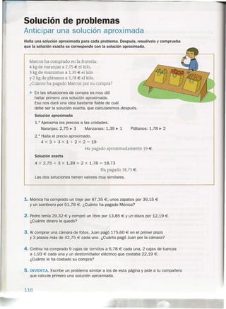 Solución de problemas
Anticipar una solución aproximada
Halla una solución aproximada para cada problema. Después, resuélvelo y comprueba
que la solución exacta se corresponde con la solución aproximada.
Marcos ha comprado en la frutería:
4 kg de naranjas a 2,75 € el kilo,
3 kg de manzanas a 1,39 € el kilo
y 2 kg de plátanos a 1,78 € el kilo.
¿Cuánto ha pagado Marcos por su compra?
~ En las situaciones de compra es muy útil
hallar primero una solución aproximada.
Eso nos dará una idea bastante fiable de cuál
debe ser la solución exacta, que calcularemos después.
Solución aproximada
1.° Aproxima los precios a las unidades.
Naranjas: 2, 75 ~ 3 Manzanas: 1,39 ~ 1 Plátanos: 1,78 ~ 2
2.° Halla el precio aproximado.
4 x 3 + 3 x 1 + 2 x 2 = 19
Ha pagado aproximadamente 19 €.
Solución exacta
4 x 2,75 + 3 X 1,39 + 2 x 1,78 = 18,73
Ha pagado 18,73 €.
Las dos soluciones tienen valores muy similares.
1. Mónica ha comprado un traje por 87,35 €, unos zapatos por 39,15 €
Y un sombrero por 51,78 €. ¿Cuánto ha pagado Mónica?
2. Pedro tenía 29,32 € Y compró un libro por 13,85 € Y un disco por 12,19 €.
¿Cuánto dinero le quedó?
3. Al comprar una cámara de fotos, Juan pagó 175,60 € en el primer plazo
y 3 plazos más de 42,75 € cada uno. ¿Cuánto pagó Juan por la cámara?
4. Cinthia ha comprado 9 cajas de tornillos a 6,78 € cada una, 2 cajas de tuercas
a 1,93 € cada una y un destornillador eléctrico que costaba 22,19 €.
¿Cuánto le ha costado su compra?
5. INVENTA. Escribe un problema similar a los de esta página y pide a tu compañero
que calcule primero una solución aproximada.
116
 