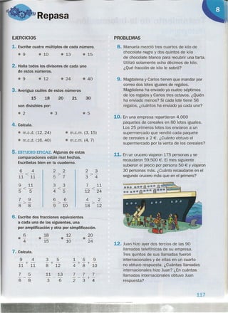 "Repasa
EJERCICIOS
1. Escribe cuatro múltiplos de cada número.
• 9 • 10
• 13
• 15
2. Halla todos los divisores de cada uno
de estos números.
• 9 • 12
• 24
• 40
3. Averigua cuáles de estos números
15 18 20 21 30
son divisibles por:
• 2
• 3
• 5
4. Calcula.
• m.c.d. (12,24)
• m.c.d. (16,40)
• m.c.m. (3, 15)
• m.c.m. (4, 7)
5. ESTUDIO EFICAZ. Algunas de estas
comparaciones están mal hechas.
Escríbelas bien en tu cuaderno.
6 4 2 2 2 3
-<- ->- ->-
11 11 5 7 3 4
9 11 3 3 7 11
-<- -<- -<-
5 5 4 5 12 24
7 9 6 6 4 2
->- ->- ->-
8 8 9 10 18 12
6. Escribe dos fracciones equivalentes
a cada una de las siguientes, una
por amplificación y otra por simplificación.
6 18 12 20
0-
·-
.- 0-
4 15 10 24
7. Calcula.
9 4 3 5 1 5 9
-+- -+- - +- +-
11 11 8 12 4 8 10
7 5 11 13 7 7 7
--- --- ---+-
8 8 3 6 234
PROBLEMAS
8. Manuela mezcló tres cuartos de kilo de
chocolate negro y dos quintos de kilo
de chocolate blanco para recubrir una tarta.
Utilizó solamente ocho décimos de kilo.
¿Qué fracción de kilo le sobró?
9. Magdalena y Carlos tienen que mandar por
correo dos lotes iguales de regalos.
Magdalena ha enviado ya cuatro séptimos
de los regalos y Carlos tres octavos. ¿Quién
ha enviado menos? Si cada lote tiene 56
regalos, ¿cuántos ha enviado ya cada uno?
10. En una empresa repartieron 4.000
paquetes de cereales en 80 lotes iguales.
Los 25 primeros lotes los enviaron a un
supermercado que vendió cada paquete
de cereales a 2 €. ¿Cuánto obtuvo el
supermercado por la venta de los cereales?
11. En un crucero viajaron 175 personas y se
recaudaron 59.500 €. El mes siguiente
subieron el precio por persona 50 € Yviajaron
30 personas más. ¿Cuánto recaudaron en el
segundo crucero más que en el primero?
00000
12. Juan hizo ayer dos tercios de las 90
llamadas telefónicas de su empresa.
Tres quintos de sus llamadas fueron
internacionales y de ellas en un cuarto
no obtuvo respuesta. ¿Cuántas llamadas
internacionales hizo Juan? ¿En cuántas
llamadas internacionales obtuvo Juan
respuesta?
117
 