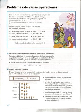 Problemas de varias operaciones
Patricia va con su familia a un espectáculo de luz y sonido.
Ha sacado 3 entradas infantiles a 12 € cada una y .
4 entradas de adulto. Ha entregado para pagar 150 €
Yle han devuelto 22 €.
¿Cuánto le ha costado cada entrada de adulto?
Patricia averigua cuánto dinero le han costado
las siguientes entradas:
1.° Todas las entradas en total. ¡.. 150 - 22 = 128
2.° Las 3 entradas infantiles. •• 3 X 12 = 36
3.° Las 4 entradas de adulto. ¡.. 128 - 36 = 92
4.° Cada entrada de adulto. •• 92 : 4 = 23
Cada entrada de adulto le ha costado 23 €.
1. Lee y explica qué pasos tienes que seguir para resolver el problema.
María tiene 12 años. Su hermano Diego tiene 3 años más que ella;
su padre tiene el triple de años que Diego y su madre tiene 5 años
menos que su padre. ¿Cuántos años tiene la madre de María?
• Escribe las operaciones calculadas en una sola expresión.
(... + ...) X ... - ... = ...
2. Observa el gráfico y resuelve.
En este pictograrna se ha representado el número de helados que ha vendido un puesto
desde el lunes hasta el viernes de una semana.
9 •.30 helados
• ¿Cuántos helados vendió el puesto esa
semana?
~ ¡.. 15 helados
• La mitad de los helados que vendieron
el martes y un tercio de los que vendieron
el miércoles eran de chocolate. ¿Cuántos
helados de chocolate vendieron en total
el martes y el miércoles?
• Cada helado cuesta 2 €. ¿Cuánto dinero
recaudaron el viernes más que el jueves?
• El sábado vendieron el doble que el lunes
y el miércoles juntos. ¿Cuántos helados
vendieron el sábado?
Lunes" 9 9 9 ~
Martes ¡.. 9 9 9 9
Miércoles" 9 9 ~
Jueves" 9 9 9
Viernes" 9 9 9 9 9 ~.
12
 