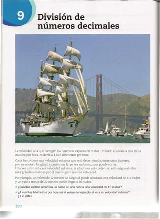 División de
números decimales
La velocidad a la que navegan los barcos se expresa en nudos. Un nudo equivale a una milla
náutica por hora, es decir, a 1,852 kilómetros por hora.
Cada barco tiene una velocidad máxima que está determinada, entre otros factores,
por su eslora o longitud: cuanto más largo sea un barco, más puede correr.
Una vez alcanzada esa velocidad máxima, si añadimos más potencia, esta originará olas
más grandes -creadas por el barco-, pero no más velocidad.
Por ejemplo, un velero de 12 metros de longitud puede alcanzar una velocidad de 8,4 nudos
y un yate a motor de 22 metros puede llegar a 30 nudos .
• ¿Cuántos metros recorrerá un barco en una hora a una velocidad de 10 nudos?
¿A cuántos kilómetros por hora irá el velero del ejemplo si va a su velocidad máxima?
¿Y el yate?
120
 