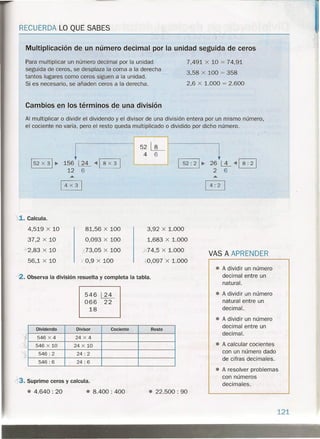 RECUERDA LO QUE SABES
Multiplicación de un número decimal por la unidad seguida de ceros
Para multiplicar un número decimal por la unidad
seguida de ceros, se desplaza la coma a la derecha
tantos lugares como ceros siguen a la unidad.
Si es necesario, se añaden ceros a la derecha.
7,491 x 10 = 74,91
3,58 x 100 = 358
2,6 x 1.000 = 2.600
Cambios en los términos de una división
Al multiplicar o dividir el dividendo y el divisor de una división entera por un mismo número,
el cociente no varía; pero el resto queda multiplicado o dividido por dicho número.
. 1
1-5-2 :----'21~ 26 l..±..- <4 ~
2 6
1152 x 31 ~ 156 ~ "'1 8 x 3 1
12 6
1
4X3
1
1.. Calcula.
4,519 x 10
37,2 x 10
.J..--2,83x 10
56,1 x 10
81,56 x 100
0,093 x 100
J 73,05 x 100
y 0,9 x 100
3,92 x 1.000
1,683 x 1.000
..><74,5x 1.000
,097 x 1.000
--2. Observa la división resuelta y completa la tabla.
546 ~
066 22
18
Dividendo Divisor Cociente Resto
546 X 4 24 X 4
546 X 10 24 X 10
L
546: 2 24: 2
546: 6 24: 6
13.Suprime ceros y calcula.
•• 4.640: 20 • 8.400: 400 • 22.500: 90
VAS A APRENDER
• A dividir un número
decimal entre un
natural.
• A dividir un número
natural entre un
decimal.
• A dividir un número
decimal entre un
decimal.
• A calcular cocientes
con un número dado
de cifras decimales.
• A resolver problemas
con números
decimales .
121
. - - . ~.,
• "'¡¡"
- .', .. ""'" •.....'"
. .'.~ _~. 't
 