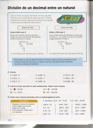 División de un decimal entre un natural
Lola ha hecho un queso con leche de vaca que pesa
2,856 kg Yotro con leche de oveja que pesa 1,394 kg.
Después, ha cortado cada queso en dos trozos iguales.
¿Cuánto pesa la mitad de cada queso?
Queso de vaca
Divide 2,856 entre 2
Divide como si fueran números naturales y,
al bajar la primera cifra decimal del dividendo,
escribe la coma en el cociente.
2,856 1,--2__
08 1,4 2 8
05
16
O
La mitad del queso de vaca pesa 1,428 kg.
Queso de oveja
Divide 1,394 entre 2
Como la parte entera del dividendo es menor que
el divisor (1 < 2), escribe O y coma en el cociente
y sigue dividiendo 13 entre 2.
1,3 9 4 1L-:2=---_
19 0,697
14
O
La mitad del queso de oveja pesa 0,697 kg.
1. Calcula.
e 72,56 : 8
e 9,215 : 5
e 635,4: 9
e 5,496 : 6
e 2,135 : 7
e 0,696: 8
Para dividir un número decimal entre un número natural, se hace la división como
si fueran números naturales y, al bajar la primera cifra decimal del dividendo,
se pone la coma en el cociente.
"'6 x • = 50,58
) x 9 = 976,5
• tn
e 30,75: 25
le 296,1: 63
.• 8,428: 49
~ 2. Calcula el factor que falta en cada multiplicación. Explica cómo lo haces.
32 x • = 104,96
• x 85 = 82,195
/3. Divide estos números decimales entre la unidad seguida de ceros.
Desplaza la coma a la izquierda
tantos lugares como ceros
siguen a la unidad.
Si es necesario, añade ceros
a la izquierda.
122
~ Ejemplos: 52,3: 10 = 5,23
128,4 : 10
9,3: 10
5,79: 10
X. 0,36 : 10
7,6 : 100 = 0,076
425,2 : 1.000
81,4 : 1.000
30,7 .:1.000
A 6,9: 1.000
40,8: 100
329,5: 100
7,16: 100
y 24,37 : 100
 