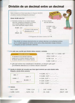 Divide 44,88 entre 2,4
1.° Convierteel divisor en un número natural.
Paraello, multiplica el dividendoy el divisor
por la unidad seguida de tantos ceros
como cifras decimales tenga el divisor.
44,88 : 2,4
t t448,8: 24
2,4 tiene 1 cifra decimal
Multiplica por 10
División de un decimal entre un decimal
Sara compra un lomo que pesa 2,4 kg por 44,88 €.
¿Cuánto cuesta el kilogramo de lomo?
El kilogramo de lomo cuesta 18,70 €.
Para dividir un número decimal entre un número decimal, se multiplican ambos
por la unidad seguida de tantos ceros como cifras decimales tenga el divisor,
y después se hace la división obtenida.
PRESTA ATENCiÓN
El dividendo de la división obtenida
puede ser un número natural o decimal.
El divisor siempre es un número natural.
2.° Hazla división
que has obtenido.
448,8 24
208 18,7
168
00
341,6 : 42, 7 ~ 3.416: 427
100,2 : 8,35 ~ .
9,728 : 6,4 ~ .
5,382 : 0,39 ~ .
y. 1. En cada caso, escribe qué división debes calcular y contesta.
• ¿Por qué número has multiplicado el dividendo y el divisor? ¿Por qué?
¿El dividendo obtenido es un número natural o decimal?
y2. Escribe la división del recuadro que tiene igual cociente que cada división dada.
Después, calcula dicho cociente.
364: 7
3,64: 7
3.640: 7
36.400: 7
36,4 : 7
j 3. Calcula.
54,6: 0,65
I 4,608 : 0,072
7,918: 2,14
y 3,074: 5,8
124
• 0,~64 : 0,7 .= : = .
• 0,364 : 0,07 = : = .
• 3,64 : 0,07 = : = .
• 3,64 : 0,007 = : = .
• 36,4 : 0,007 = : = .
2,87: 0,035
y31: 0,62

524,4 : 76
)r68,37 : 129
 
