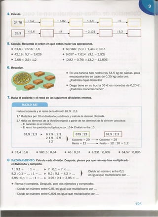 4. Calcula.
: 4,2 - 4,82 x 3,5 :6
29,3
I
x 5,6
~I :8
~I I
+ 2,121
~I : 5,3
~I
5. Calcula. Recuerda el orden en que debes hacer las operaciones.
• 63,8 + 9,516 : 7,8
• 42,18 : 5,7 - 3,629
• 2,08 x 3,6 : 1,2
6. Resuelve.
• 60,188 : (5,9 + 1,44) x 3,07
• 9,657 + 7,614 : (3,1 - 2,92)
• (0,82 + 0,76) : (13,2 - 12,805)
,
• En una tahona han hecho hoy 54,5 kg de pastas, para
empaquetarlas en cajas de 0,25 kg cada una.
¿Cuántas cajas llenarán?
• Diego tiene en su hucha 36 € en monedas de 0,20 €.
¿Cuántas monedas tiene?
7. Halla el cociente y el resto de las siguientes divisiones enteras.
HAZLO Así
Halla el cociente y el resto de la división 67,9 : 2,3.
1.° Multiplica por 10 el dividendo y el divisor, y calcula la división obtenida.
2.° Halla los términos de la división original a partir de los términos de la división calculada:
- El cociente es el mismo.
- El resto ha quedado multiplicado por 10 ~ Divídelo entre 10.
67,9: 2,3 •• 679 ~
219 29
12
I 679: 23 I 167,9: 2,3 I
Cociente = 29 - Cociente = 29
Resto = 12 ~ Resto = 12 : 10 = 1,2
• 37,4 : 5,8 • 981,5 : 0,64 • 46: 0,37 • 8,231 : 0,009 • 64,57 : 0,095
8. RAZONAMIENTO. Calcula cada división. Después, piensa por qué número has multiplicado
el dividendo y completa.
7 : 0,1 = ... : 1 = ... •. 7: 0,1 = 7 X ... ~
8,2 : 0,1 = : 1 =... •. 8,2: 0,1 = 8,2 X ... ,
3,95 : 0,1 = : 1 = ...•• 3,95: 0,1 = 3,95 X ...
Dividir un número entre 0,1
es igual que multiplicarlo por ...
• Piensa y completa. Después, pon dos ejemplos y comprueba.
- Dividir un número entre 0,01 es igual que multiplicarlo por .
- Dividir un número entre 0,001 es igual que multiplicarlo por .
125
~~-
. ; . . . :~..."f~'y
. ~~_.~:_;{~~¡ ~..
 