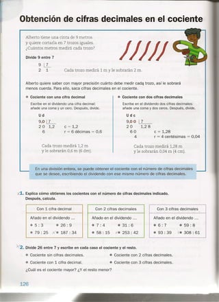 Obtención de cifras decimales en el cociente
/////
Alberto tiene una cinta de 9 metros
y quiere cortarla en 7 trozos iguales.
¿Cuántos metros medirá cada trozo?
Divide 9 entre 7
9 ~
2 1 Cada trozo medirá 1 m y le sobrarán 2 m.
Alberto quiere saber con mayor precisión cuánto debe medir cada trozo, así le sobrará
menos cuerda. Para ello, saca cifras decimales en el cociente .
• Cociente con una cifra decimal
Escribe en el dividendo una cifra decimal:
añade una coma y un cero. Después, divide.
Ud
9,0~
2 O 1,2
6
e = 1,2
r = 6 décimas = 0,6
• Cociente con dos cifras decimales
Cada trozo medirá 1,2 m
y le sobrarán 0,6 m (6 dm).
Escribe en el dividendo dos cifras decimales:
añade una coma y dos ceros. Después, divide.
Udc
9,0 O
20
60
4
17
1,2 8
e = 1,28
r = 4 centésimas = 0,04
Cada trozo medirá 1,28 m
y le sobrarán 0,04 m (4 cm).
En una división entera, se puede obtener el cociente con el número de cifras decimales
que se desee, escribiendo el dividendo con ese mismo número de cifras decimales.
X1. Explica cómo obtienes los cocientes con el número de cifras decimales indicado.
Después, calcula.
Con 1 cifra decimal Con 2 cifras decimales
• 31: 6
Con 3 cifras decimales
Añado en el dividendo ...
• 7: 4
Añado en el dividendo ...
.6: 7 • 59: 8• 5: 3 • 26: 9
• 79 : 25 xe 187 : 34
Añado en el dividendo ...
• 93 : 39 X. 308 : 61• 58 : 15 x'. 253 : 42
• Cociente sin cifras decimales.
• Cociente con 1 cifra decimal.
¿Cuál es el cociente mayor? ¿Y el resto menor?
126
)(2. Divide 26 entre 7 y escribe en cada caso el cociente y el resto.
• Cociente con 2 cifras decimales.
• Cociente con 3 cifras decimales.
 