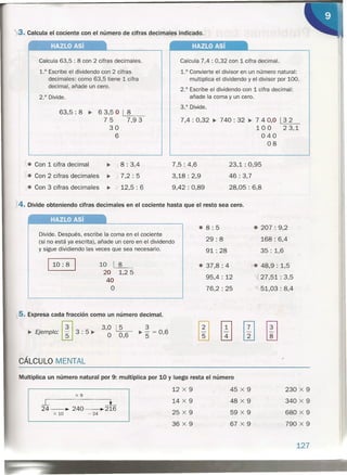'><.3. Calcula' el cociente con el número de cifras decimales indicado.
HAZLO Así HAZLO Así
7,5: 4,6
3,18: 2,9
9,42 : 0,89
Calcula 7,4 : 0,32 con 1 cifra decimal.
1.° Convierte el divisor en un número natural:
multiplica el dividendo y el divisor por 100.
2.° Escribe el dividendo con 1 cifra decimal:
añade la coma y un cero.
3.° Di4de.
7,4 : 0,32 ~ 132
23,1
Calcula 63,5 : 8 con 2 cifras decimales.
1.° Escribe el dividendo con 2 cifras
decimales: como 63,5 tiene 1 cifra
decimal, añade un cero.
2.° Divide.
63,5: 8 ~ 63,5 O
75
30
6
8
740 : 32 ~ 7 4 0,0
100
040
08
23,1: 0,95
46 : 3,7
28,05: 6,8
X4. Divide obteniendo cifras decimales en el cociente hasta que el resto sea cero.
7,9 3
Divide. Después, escribe la coma en el cociente
(si no está ya escrita), añade un cero en el dividendo
y sigue dividiendo las veces que sea necesario.
HAZLO Así
CÁLCULO MENTAL
,. Con 1 cifra decimal ~ J 8 : 3,4
J. Con 2 cifras decimales ~ 7,2 : 5
,. Con 3 cifras decimales ~.,/ 12,5 : 6
110: 8 I 10 1_8=---_
20 1,25
40
°
5. Expresa cada fracción como un número decimal.
131 3,0 ~ 3
~ Ejemplo: W 3 : 5 ~ ° 0,6 ~ "5 = 0,6
.8: 5
29: 8
91: 28
• 207 : 9,2
168 : 6,4
35: 1,6
• 37,8: 4
95,4 : 12
76,2 : 25
..".• 48,9: 1,5
27,51: 3,5
51,03 : 8,4
,
Multiplica un número natural por 9: multiplica por 10 y luego resta el número
12 X 9 45 X 9 230 X 9
x9
L l 14 X 9 48 X 9 340 X 9
24 ~ 240 ~ 216
x 10 - 24 25 X 9 59 X 9 680 X 9
36 X 9 67 X 9 790 X 9
127
, "
11 ~.~ _. • 1,
 