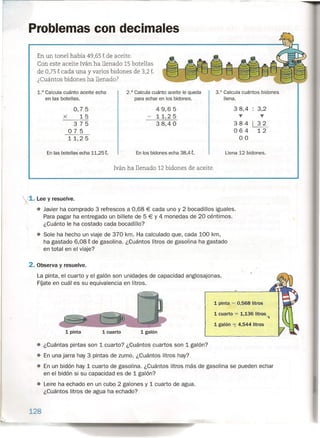 1. Lee y resuelve.
• Javier ha comprado 3 refrescos a 0,68 € cada uno y 2 bocadillos iguales.
Para pagar ha entregado un billete de ;; ~ y 4_monedas de 20 céntimos.
¿Cuá'nto le ha costado cada bocadillo? . . '. -
• Sale ha hecho un viaje de 370 km. Ha calculado que, cada 100 km,
ha gastado 6,08 t de gasolina. ¿Cuántos litros de gasolina ha gastado
en total en el viaje?
Problemas con decimales
En un tonel había 49,65 t de aceite.
Con este aceite Iván ha llenado 15 botellas
de 0,75 t cada una y varios bidones de 3,2 t.
¿Cuántos bidones ha llenado?
3.° Calcula cuántos bidones
llena.
1.° Calcula cuánto aceite echa
en las botellas.
2.° Calcula cuánto aceite le queda
para echar en los bidones.
0,75
X 15
375
075
11,25
49,65
11,25
38,4 °
3 8,4 : 3,2
y T
384 ~
064 12
00
En las botellas echa 11,25 t. En los bidones echa 38,4 t. Llena 12 bidones.
Iván ha llenado 12 bidones de aceite.
2. Observa y resuelve.
La pinta, el cuarto y el galón son unidades de capacidad anglosajonas.
Fuate en cuál es su equivalencia en litros.
1 pinta 1 cuarto 1 galón
1 cuarto = 1,136 litros
'"lo
1 galón =; 4,544 litros .
1 pinta = 0,568 litros
• ¿Cuántas pintas son 1 cuarto? ¿Cuántos cuartos son 1 galón?
• En una jarra hay 3 pintas de zumo. ¿Cuántos litros hay?
• En un bidón hay 1 cuarto de gasolina. ¿Cuántos litros más de gasolina se pueden echar
en el bidón si su capacidad es de 1 galón?
• Leire ha echado en un cubo 2 galones y 1 cuarto de agua.
¿Cuántos litros de agua ha echado?
128
 