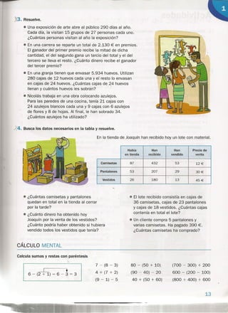 X3. Resuelve.
• Una exposición de arte abre al público 290 días al año.
Cada día, la visitan 15 grupos de 27 personas cada uno.
¿Cuántas personas visitan al año la exposición?
• En una carrera se reparte un total de 2.130 € en premios.
El ganador del primer premio recibe la mitad de dicha
cantidad, el del segundo gana un tercio del total y el del
tercero se lleva el resto. ¿Cuánto dinero recibe el ganador
del tercer premio?
• En una granja tienen que envasar 5.934 huevos. Utilizan
280 cajas de 12 huevos cada una y el resto lo envasan
en cajas de 24 huevos. ¿Cuántas cajas de 24 huevos
llenan y cuántos huevos les sobran?
• Nicolás trabaja en una obra colocando azulejos.
Para las paredes de una cocina, tenía 21 cajas con
24 azulejos blancos cada una y 9 cajas con 6 azulejos
de flores y 8 de hojas. Al final, le han sobrado 34.
¿Cuántos azulejos ha utilizado?
X4. Busca los datos necesarios en la tabla y resuelve.


En la tienda de Joaquín han recibido hoy un lote con material.
Había Han Han Precio de
en tienda recibido vendido venta
Camisetas 87 432 53 12 €
Pantalones 53 207 29 30€
Vestidos 26 180 13 45€
• ¿Cuántas camisetas y pantalones
quedan en total en la tienda al cerrar
por la tarde?
•• ¿Cuánto dinero ha obtenido hoy
Joaquín por la venta de los vestidos?
¿Cuánto podría haber obtenido si hubiera
vendido todos los vestidos que tenía?
• El lote recibido consistía en cajas de
36 camisetas, cajas de 23 pantalones
y cajas de 18 vestidos. ¿Cuántas cajas
contenía en total el lote?
• Un cliente compra 5 pantalones y
varias camisetas. Ha pagado 390 €.
¿Cuántas camisetas ha comprado?
CÁLCULO MENTAL
Calcula sumas y restas con paréntesis
I ~ + I6 - (2 + 1) = 6 - 3 = 3
7 - (8 - 3)
4 + (7 + 2)
(9 - 1) - 5
80 - (50 + 10)
(90 - 40) - 20
40 + (50 + 60)
(700 - 300) + 200
600 - (200 - 100)
(800 + 400) + 600
13
 