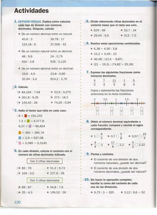 Actividades
1.ESTUDIO EFICAZ. Explica cómo calculas
cada tipo de división con números
decimales. Después, calcula.
• De un número decimal entre un natural.
45,6: 3
123,18 : 6
39,78: 17
37,506: 42
• De un número natural entre un decimal. •
48: 9,6
910: 2,8
24: 0,75
636: 0,125
• De un número decimal entre un decimal.
19,6: 4,9
32,64: 3,4
 • Calcula.
X. 84,164 : 7,94
• 261,8: 9,35
X. 134,42 : 26
23,8: 0,85
814,2: 2,76
• 53,9 : 0,275
~ 273: 18,2
• 74,26 : 0,94
'><3. Halla el factor que falta en cada caso.
8 x • = 191,232
7,3 X. = 4.277,8
6,37 x • = 96,824
• x 492 = 260,76
• x 2,9 = 537,08
• x 0,085 = 0,3145
.-En cada división, calcula el cociente con el
número de cifras decimales indicado.
I Con 2 cifras decimal~s I
x. 83 : 76
'l. 104 : 3,5
• 51,2 : 9,74
• 237,6 : 28
I Con 3 cifras decimales I
) 69: 87
-+e 25 : 4,3
130
• 94,8 : 7,6
• 109,52: 39
• 5. Divide obteniendo cifras decimales en el
cociente hasta que el resto sea cero.•
•
• • 629 : 68
• 29,04: 9,6
• 52,7 : 34
• 213: 7,5
•
•
•
•
•
6. Realiza estas operaciones combinadas.
• • 6,38 + 4,56 : 3,8
• • 15,2 x 9,45 : 10
• • 40,48 : (12,4 - 9,87)
• (21 - 16,3) : (74,82 + 25,18)
•
•
•
•
• 7. Expresa las siguientes fracciones como
números decimales.•
• 7
4
1
8
5
4
11
5
4
5
•
•
•
• Copia y representa las fracciones
anteriores en la recta numérica.•
•
° 0,5 1 1,5 2
---1 ~1 1 1 11 1 •• 1 11 1-1 1 1 1 1-1 1 ~
D D D D D- - - - -
D D D D D
•
•
•
•
• 8. Obtén el número decimal equivalente a
cada fracción, compara y escribe el signo
correspondiente.
6 5
v
.10
5
.0,70
8
9 17
• 4
02
• 802
,2
•
•
•
• 15
• 3,5704
5  .
- "202,22
•
•
•
•
•
• X9. Piensa y contesta.
•
• - El cociente de una división de dos
números naturales, ¿puede ser decimal?
- El cociente de una división de dos
números decimales, ¿puede ser natural?
•
•
•
•
: X10. Sin hacer la operación completa,
escribe la coma del cociente de cada
una de las divisiones.
•
•
•
• • 9,75 : 3 = 325 • 3,12 : 0,6 = 52
 