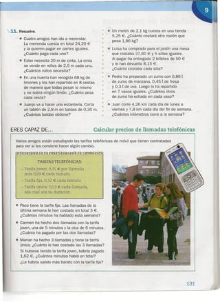 ,.-.
• ~"un melón de 2,1 kg cuesta en una tienda
• 5,25 €. ¿Cuánto costará otro melón que
•• /" pesa 1,86 kg?
• •.. Luisa ha comprado para el jardín una mesa
• v• que costaba 37,60 € Y 5 sillas iguales.
• Al pagar ha entregado 2 billetes de 50 €
• Y le han devuelto 8,15 €.
• ¿Cuánto costaba cada silla?
•
. En una huerta han recogido 68 kg de • re Pedro ha preparado un zumo con 0,86 t
limones y los han repartido en 8 cestas • J de zumo de manzana, 0,45 t de fresa
de manera que todas pesan lo mismo • y 0,3 t de uva. Luego lo ha repartido
•y no sobra ningún limón. ¿Cuánto pesa • en 7 vasos iguales. ¿Cuántos litros
cada cesta? • de zumo ha echado en cada vaso?
• Juanjo va a hacer una estantería. Corta : !::J' Juan corre 4,26 km cada día de lunes a
un tablón de 2,8 m en baldas de 0,35 m.. viernes y 7,8 km cada día del fin de semana.
¿Cuántas baldas obtiene? • ¿Cuántos kilómetros corre a la semana?
11. Resuelve.
:'- • Cuatro amigos han ido a merendar.
La merienda cuesta en total 24,20 €
Y la quieren pagar en partes iguales.
¿Cuánto paga cada uno?
-, • Ester necesita 20 m de cinta. La cinta
se vende en rollos de 2,5 m cada uno.
¿Cuántos rollos necesita?
ERES CAPAZ DE ... Calcularprecios de llamadas telefónicas
Varios amigos están estudiando las tarifas telefónicas de móvil que tienen contratadas
para ver si les conviene hacer algún cambio.
TARIFAS TELEFÓNICAS:
- Tarifa joven: 0,15 € por llamada
más 0,09 € cada minuto.
- Tarifa fija: 0,12 € cada minuto.
- Tarifa única: 0,53 € cada llamada,
sea cual sea su duración.
• Paco tiene la tarifa fija. Las llamadas de la
última semana le han costado en total 3 €.
¿Cuántos minutos ha hablado esta semana?
• Carmen ha hecho dos llamadas con la tarifa
joven, una de 5 minutos y la otra de 6 minutos.
¿Cuánto ha pagado por las dos llamadas?
• Marian ha hecho 3 llamadas y tiene la tarifa
única. ¿Cuánto le han costado las 3 llamadas?
Si hubiese tenido la tarifa joven, habría pagado
1,62 €. ¿Cuántos minutos habló en total?
¿Le habría salido más barato con la tarifa fija?
131
 