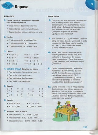 "Repasa
EJERCICIOS
1. Escribe con cifras cada número. Después,
halla su descomposición.
• Cinco millones doce mil ciento tres.
• Trece millones cuatro mil veintinueve.
• Doscientos tres millones ochenta mil uno.
2. Escribe.
• El número anterior a 300.000.000.
• El número posterior a 175.099.899.
• El menor número par de ocho cifras.
3. Calcula.
• 9 - (6 + 1)
.8:2+4
• 5 x (8 - 1)
.7-2x3
• (5 - 1) : 2 + 6
• 9 x 3 - 24: 8
• 8-2x3-1
• 7 x 4 - (2 + 8) : 5
4. ESTUDIO EFICAZ. Completa las frases.
• Para sumar dos fracciones, primero ...
• Para restar dos fracciones ...
• Para multiplicar dos fracciones ...
• Para dividir dos fracciones ...
5. Calcula.
2 5
-+-
3 6
4
-+3
7
9 3
---
8 4
2
8-
s
5 3
-x-
7 8
6
-x2
7
8 7
-'-
3'6
2
5 :9
6. Calcula.
• 4,9 + 12,675
• 8,72 - 3,989
• 12,75 x 4,9
• 0,691 x 1.000
7. Aproxima como se indica.
• A las unidades: 4,7 6,18 2,528
• A las décimas: 8,32 3,46 7,651
• A las centésimas: 1,926 2,635 5,194
PROBLEMAS
8. En una reunión, dos tercios de los asistentes
eran mujeres y el resto eran hombres.
De las mujeres, tres cuartos tenían menos
de 30 años. ¿Qué parte de los asistentes
eran mujeres menores de 30 años?
¿Y mujeres mayores de 30 años?
¿Qué parte eran hombres?
9. Juan recolectó 200 kg de cerezas. Desechó
15 kg por estar dañadas y embolsó el resto
en cajas de 5 kg. Cada caja la vendió a
13,75 €. ¿Cuánto dinero obtuvo por
la venta de todas las cajas?
10. Rosa, Laura y Pablo tienen que hacer
un trabajo sobre un mismo libro. Rosa
ha hecho ya dos quintos del trabajo,
Laura tres décimos y Pablo dos sextos .
¿Quién ha hecho más parte del trabajo?
¿Y menos?
11. En una tienda compraron 120 kilos de
manzanas a 1,50 € el kilo y 80 kilos
a 1,75 € el kilo. Después, vendieron
cada kilo de manzanas a 1,72 €.
¿Qué beneficio obtuvieron? ¿Cuánto
habría sido el beneficio si hubieran
vendido el kilo 8 céntimos más caro?
12. En una encuesta hecha a 405 personas,
dos tercios de ellas dijeron que comían
dos piezas de fruta al día, dos novenos
comían una pieza y el resto no comía fruta.
¿Cuántas personas de las encuestadas
no comían fruta a diario? .
133
 