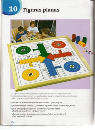 Figuras planas
Las figuras planas están presentes en muchas situaciones de la vida diaria.
En el tablero del parchís, un popular juego de mesa de origen hindú, encontramos
varios tipos de polígonos y otras figuras planas.
• ¿En qué parte del tablero puedes ver cuadrados? ¿Y rectángulos?
• ¿Puedes ver algún trapecio? ¿Encuentras algún otro tipo de cuadrilátero? ¿Cuál?
• ¿Qué otros polígonos aparecen en el tablero? ¿Dónde están?
¿Cuá.ntos lados, vértices y ángulos tienen?
• ¿Puedes ver otras figuras planas en el tablero? ¿Qué nombre tienen?
¿Son polígonos? ¿Por qué?
134
 