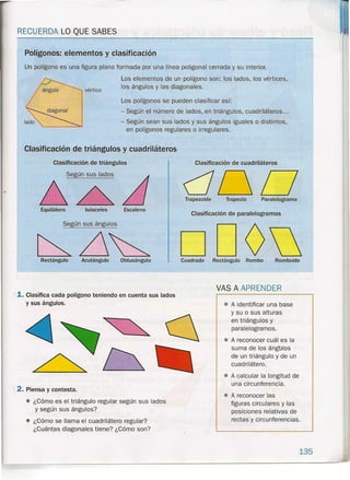 RECUERDA LO QUE SABES
Un polígono es una figura plana formada por una línea poügonal cerrada y su interior.
Los elementos de un polígono son: los lados, los vértices,
los ángulos y las diagonales.
Los polígonos se pueden clasificar así:
- Según el número de lados, en triángulos, cuadriláteros ...
- Según sean sus lados y sus ángulos iguales o distintos,
en polígonos regulares o irregulares.
Polígonos: elementos y clasificación
vértice
Clasificación de triángulos y cuadriláteros
Clasificación de triángulos
Equilátero Isósceles Escaleno
Según sus ángulos
Rectángulo Acutángulo Obtusángulo
,{1. Clasifica cada polígono teniendo en cuenta sus lados
y sus ángulos.
Clasificación de cuadriláteros
duOTrapezoide Trapecio Paralelogramo
Clasificación de paralelogramos
ODODCuadrado Rectángulo Rombo Romboide
VAS A APRENDER
• A identificar una base
y su o sus alturas
en triángulos y
paralelogramos.
• A reconocer cuál es la
suma de los ángülos
de un triángulo y de un
cuad rilátero.
2. Piensa y contesta.
• ¿Cómo es el triángulo regular según sus lados
y según sus ángulos?
• ¿Cómo se llama el cuadrilátero regular?
¿Cuántas diagonales tiene? ¿Cómo son?
• A calcular la longitud de
una circunferencia.
• A reconocer las
figuras circulares y las
posiciones relativas de
rectas y circunferencias .
135
 