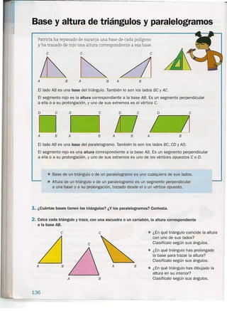 Base y altura de triángulos y paralelogramos
Patricia ha repasado de naranja una base de cada polígono
y ha trazado de rojo una altura correspondiente a esa base.
e
A
e
B A
e
B A B
El lado AB es una base del triángulo. También lo son los lados BC y AC.
El segmento rojo es la altura correspondiente a la base AB. Es un segmento perpendicular
a ella o a su prolongación, y uno de sus extremos es el vértice C.
o e o er-------.,
o e.----...,
A
A
o e
A B A BA B
e e
El lado AB es una base del paralelogramo. También lo son los lados BC, CD y AD.
El segmento rojo es una altura correspondiente a la base AB. Es un segmento perpendicular
a ella o a su prolongación, y uno de sus extremos es uno de los vértices opuestos C o D.
e
B
A B
• Base de un triángulo o de un paralelogramo es uno cualquiera de sus lados .
• Altu'ra 'de un triángulo o de un paralelogramo es un segmento perpendicular
a una base o a su prolongación, trazado desde el o un vértice opuesto.
1. ¿Cuántas bases tienen los triángulos? ¿Y los paralelogramos? Contesta.
2. Calca cada triángulo y traza, con una escuadra o un cartabón, la altura correspondiente
a la base AB.
A
136
• ¿En qué triángulo coincide la altura
con uno de sus lados?
Clasifícalo según sus ángulos.
• ¿En qué triángulo has prolongado
la base para trazar la altura?
Clasifícalo según sus ángulos.
• ¿En qué triángulo has dibujado la
altura en su interior?
Clasifícalo según sus ángulos.
B
 
