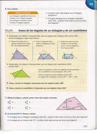 4. Lee y calcula.
PRESTA ATENCiÓN
. Los triángulos equiláteros tienen los
3 lados y los 3 ángulos iguales.
Los triángulos isósceles tienen
2 lados y 2 ángulos iguales.
• ¿Cuánto mide cada ángulo de un triángulo
equilátero?
• El ángulo desigual de un trlángulo isósceles
mide 100°. ¿Cuánto mide cada uno de los otros
dos ángulos?
2.° Traza el segmento MN y
dobla el triángulo por dicho
segmento.
,-
, -
liz~A C B
TALLER Suma de los ángulos de un triángulo y de un cuadrilátero
<1 ~ .
<1 ~ .
<1 ~ .
< ~.
• Comprueba, sin utilizar el transportador, que los ángulos del triángulo ABC suman 180°.
Calca el triángulo y sigue estos pasos:
• Comprueba, sin utilizar el transportador, que los ángulos del cuadrilátero ABCD
suman 360°.
1.° Marca los puntos M y N,
puntos medios de los lados
AC y CB, respectivamente.
C
BA
3.° Dobla de manera que los
vértices A y B coincidan
con C. Los tres ángulos A,
§y e suman 180°.
Calca el cuadrilátero y traza una diagonal, descomponiendo
así el cuadrilátero en dos triángulos: ABC y ACD.
,
Como los ángulos de cada triángulo s.uman 180°,
los ángulos del cuadrilátero suman 180° + 180° = 360° .
139
.ltS. Traza y recorta un triángulo. Comprueba que sus ángulos miden 180°.
'6. Traza y recorta un cuadrilátero. Comprueba que sus ángulos miden 360°.
7. Observa la figura y calcula cuánto mide cada ángulo coloreado.
8. RAZONAMIENTO. Piensa y calcula .
• Un ángulo de un triángulo rectángulo mide 55°. ¿Cuánto mide cada uno de los otros dos ángulos?¡
• Un ángulo de un rombo mide 70°. ¿Cuánto mide cada uno de los otros tres ángulos?
 