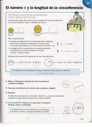 El número 1t y la longitud de la circunferencia
L=nxd=nx2Xr
Félix bordea con una cinta dos círculos de cartón,
es decir, marca las circunferencias.
Al estirar las cintas, Félix observa que la longitud de cada circunferencia
es un poco más de 3 veces el diámetro del círculo.
e"'-... .•. .. .., .. , .•, ~, ..
. ,, ,
, ,
•• " I
.•..•• ....'1....... .•.•'1
8
--'------"--------.. .. .. ..
I  I 
r (' ':
1 ,
I " I
•• 1" I
.. , .. ..
.• .." ..
"- .> I '-- .> I
Observa cómo calcula la longitud de las dos circunferencias.
e..L ~ 3,14 x 12 mm ~ 37,68 mm G..L ~ 3,14 x 2 x 9 mm ~ 56,52 mm
141
•• •12 mm
.. .-
18 mm
Félix comprueba que:
• Al dividir la longitud de la circunferencia entre el diámetro ~
del círculo, el cociente es siempre el mismo número
cuyo valor aproximado es 3,14. Ese número se llama rr (pi) .
• La longitud de la circunferencia es, aproximadamente,
el producto de 3,14 por el diámetro, es decir, ~
3,14 por 2 veces el radio. ,
L
- = n = 314
d '
La longitud de la circunferencia es igual al producto de 3,14 por su diámetro.
L=nxd=2xnXr
1. Mide en milímetros el diámetro de cada circunferencia
y calcula su longitud.
2. Traza una circunferencia de 3 cm de radio y calcula su longitud.
3. Resuelve.
El radio de las ruedas de una bicicleta mide 25 cm. ¿Cuántos centímetros
avanzará la rueda cada vez que dé una vuelta completa?
4. RAZONAMIENTO. Piensa y di si esta frase es verdadera.
Después, calcula y comprueba.
oSi el diámetro de una circunferencia es el doble que
el diámetro de otra, su longitud también es el doble ..
d = 10 cm
 