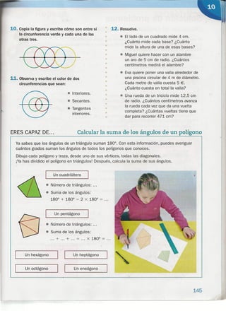 10. Copia la figura y escribe cómo son entre sí
la circunferencia verde y cada una de las
otras tres.
11. Observa y escribe el color de dos
circunferencias que sean:
• Interiores.
• Secantes.
• Tangentes
interiores.
..
•
12. Resuelve.
• El lado de un cuadrado mide 4 cm.
¿Cuánto mide cada base? ¿Cuánto
mide la altura de una de esas bases?
• Miguel quiere hacer con un alambre
un aro de 5 cm de radio. ¿Cuántos
centímetros medirá el alambre?
• Eva quiere poner una valla alrededor de
una piscina circular de 4 m de diámetro.
Cada metro de valla cuesta 5 €.
¿Cuánto cuesta en total la valla?
• Una rueda de un triciclo mide 12,5 cm
de radio. ¿Cuántos centímetros avanza
la rueda cada vez que da una vuelta
completa? ¿Cuántas vueltas tiene que
dar para recorrer 471 cm?
ERES CAPAZ DE... Calcularla suma de los ángulos de un polígono
•
•
•
•
•
•
•
•
•
•
•
••
•
..•
•
•
•
Ya sabes que los ángulos de un triángulo suman 180°. Con esta información, puedes averiguar
cuántos grados suman los ángulos de todos los polígonos que conoces.
Dibuja cada polígono y traza, desde uno de sus vértices, todas las diagonales.
¡Ya has dividido el polígono en triángulos! Después, calcula la suma de sus ángulos.
"' Un cuadrilátero
• Número de triángulos: ...
• Suma de los ángulos:
180° + 180° = 2 X 180° = ...
Un pentágono
• Número de triángulos: ...
• Suma de los ángulos:
... + ... + ... = ... X 180° = ...
,--_u_n_he_X_á_g_O_no__ 1 I__ u_n_h_e_p_ta_'g_o_n_o_---,
I I Un eneágono
--------,--- '-----
Un octógono
145
 