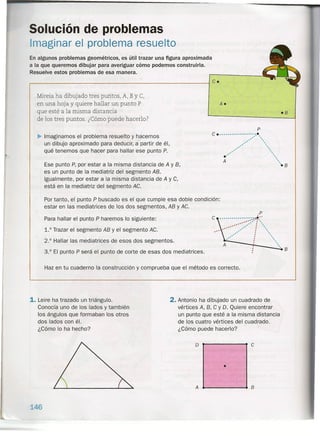 ,.
Solución de problemas
Imaginar el problema resuelto
En algunos problemas geornétricos, es útil trazar una figura aproximada
a la que queremos dibujar para averiguar cómo podemos construirla.
Resuelve estos problemas de esa manera.
r-------------------------------------------------~ c.
Mireia ha dibujado tres puntos, A, BYe,
en una hoja y quiere hallar un punto P
que esté a la misma distancia
de los tres puntos. ¿Cómo puede hacerla?
~ Imaginamos el problema resuelto y hacemos
un dibujo aproximado para deducir, a partir de él,
qué tenemos que hacer para hallar ese punto P.
Ese punto P, por estar a la misma distancia de A y B,
es un punto de la mediatriz del segmento AB.
Igualmente, por estar a la misma distancia de A y e,
está en la mediatriz del segmento Ae.
Por tanto, el punto P buscado es el que cumple esa doble condición:
estar en las mediatrices de los dos segmentos, AB y Ae.
Para hallar el punto P haremos lo siguiente:
1.° Trazar el segmento AB y el segmento Ae.
2.° Hallar las mediatrices de esos dos segmentos.
3.° El punto P será el punto de corte de esas dos mediatrices.
A.
P
e •..................• ..- ",
.... "".
..- ""
.... """
..- ".
.' ~A '
'·8
.p
e ·:.Y'~:·...... .. . •.
.." •...... : "'.
.....• : "'.
.... : ""
•.... : '"
.. . .
. "
, 8
Haz en tu cuaderno la construcción y comprueba que el método es correcto.
1. Leire ha trazado un triángulo.
Conocía uno de los lados y también
los ángulos que formaban los otros
dos lados con él.
¿Cómo lo ha hecho?
2. Antonio ha dibujado un cuadrado de
vértices A, B, e y D. Quiere encontrar
un punto que esté a la misma distancia
de los cuatro vértices del cuadrado.
¿eómo puede hacerla?
o
A
146
e
•
8
.8
 