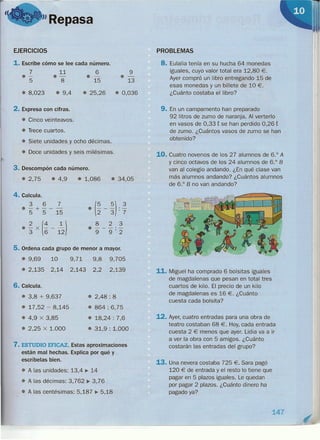 "Repasa
EJERCICIOS
1. Escribe cómo se lee cada número.
7 11
·- .-5 8
6
.-15
9
• 13
• 8,023 • 9,4 e 25,26 • 0,036
2. Expresa con cifras.
e Cinco veinteavos.
• Trece cuartos.
• Siete unidades y ocho décimas.
• Doce unidades y seis milésimas.
..
3. Descompón cada número.
• 2,75 • 4,9 e 1,086 e 34,05
4. Calcula.
3 6 7
.-+---
5 5 15
• (~ _ ~) . 3
2 3' 7
823
e---'-
9 9' 2
• ~ x (4 _ ~)3 6 12
5. Ordena cada grupo de menor a mayor.
• 9,69 10 9,71 9,8
• 2,135 2,14 2,143 2,2
9,705
2,139
6. Calcula.
• 3,8 + 9,637
• 17,52 - 8,145
• 4,9 x 3,85
• 2,25 x 1.000
• 2,48: 8
• 864: 6,75
• 18,24: 7,6
• 31,9 : 1.000
7. ESTUDIO EFICAZ. Estas aproximaciones
están mal hechas. Explica por qué y
escríbelas bien.
• A las unidades: 13,4 ~ 14
• A las décimas: 3, 762 ~ 3,76
• A las centésimas: 5,187 ~ 5,18
PROBLEMAS
8. Eulalia tenía en su hucha 64 monedas
iguales, cuyo valor total era 12,80 €.
Ayer compró un libro entregando 15 de
esas monedas y un billete de 10 €.
¿Cuánto costaba el libro?
9. En un campamento han preparado
92 litros de zumo de naranja. Al verterlo
en vasos de 0,33 t se han perdido 0,26 t
de zumo. ¿Cuántos vasos de zumo se han
obtenido?
10. Cuatro novenos de los 27 alumnos de 6.° A
Y cinco octavos de los 24 alumnos de 6.° B
van al colegio andando. ¿En qué clase van
más alumnos andando? ¿Cuántos alumnos
de 6.° B no van andando?
11. Miguel ha comprado 6 bolsitas iguales
de magdalenas que pesan en total tres
cuartos de kilo. El precio de un kilo
de magdalenas es 16 €. ¿Cuánto
cuesta cada bolsita?
12. Ayer, cuatro entradas para una obra de
teatro costaban 68 €. Hoy, cada entrada
cuesta 2 € menos que ayer. Lidia va a ir
a ver la obra con 5 amigos. ¿Cuánto
costarán las entradas del grupo?
13. Una nevera costaba 725 €. Sara pagó
120 € de entrada y el resto lo tiene que
pagar en 5 plazos iguales. Le quedan
por pagar 2 plazos. ¿Cuánto dinero ha
pagado ya?
147
--------------------------------------------------~--------------~--~
 