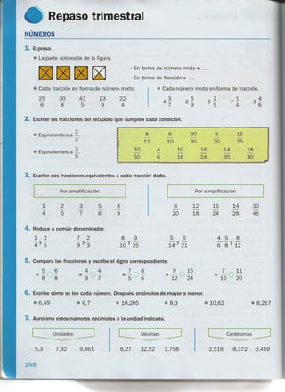 Repaso trimestral
NÚMEROS
1. Expresa.
• La parte coloreada de la figura.
- En forma de número mixto ~ ...
- En forma de fracción ~ ...
• Cada fracción en forma de número mixto. e Cada número mixto en forma de fracción.
22
4
3'±
6
25
6
30
8
43
5
23
9
4.l
7
2~
9
51.
5
71.
4
2. Escribe las fracciones del recuadro que cumplen cada condición.
• Equivalentes a ~. 8 6 20 9 15
3 - - - - -
12 10 30 20 25
• Equivalentes a ~.
30 4 10 16 14 18
- - - - - -
5 50 6 18 24 35 30
"'"
3. Escribe dos fracciones equivalentes a cada fracción dada.
Por amplificación Por simplificación
4
9
1
4
2
5
3
7
5
6
8
20
12
18
16
24
14
28
30
45
4. Reduce a común denominador.
1 2
-y-
4 5
7 2
-y-
9 3
8 9
10 Y25
458
-'-y-
6 8 12
5. Compara las fracciones y escribe el signo correspondiente.
5 6
0-0-8 8
4 4
·-0-9 7
7 8
e-O-5 6
9 15
e 12 O 24
• 6,49 • 6,7
6. Escribe cómo se lee cada número. Después, ordénalos de mayor a menor.
4) 8,217• 10,205 .8,3 • 10,62
7. Aproxima estos números decimales a la unidad indicada.
5,3 7,82 9,461 6,27 12,52 3,798 2,516 8,372 0,459
148
 