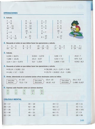 OPERACIONES
1. Calcula.
7 .5
-+-
4 6
9 11
-+-
10 15
7
-+4
4
3 7 5
-+-+ -
4 9 12
9 7
---
8 10
5 13
---
6 18
20
- -5
3
8 _ 21
4
2 3
-X-
5 7
9 5
-X-
4 6
3
- X 7
8
10
6X -
17
2. Recuerda el orden en que debes hacer las operaciones y calcula.
7 5 3 8 1 3
15 _ (3 + ~)
(; - ~) X ~
3 (5 7 )-+-X- --_.-
2": 8 + 1210 6 5 9 5'7 16 8 5
3. Calcula.
0,359 + 8,671 9,524 - 3,576 3,68 X 9 25,9: 7
7,286 + 19,45 20,3 - 8,57 4,53 X 7,2 675 : 5,4
3,14 + 2,6 + 5,973 5,6 - 1,924 2,805 X 5,6 9,052: 8,3
4. Recuerda el orden en que debes hacer las operaciones y calcula .
• 65,14 + 9,282 : 2,6
• 4,81 X 3,7 - 5,29
5 4
6"7
2 5
9"8
30
-:4
7
12
9"-
" 5
• 58,548 : (4,3 + 2,67) X 5,06
• 23,74 + 19,812 : (5,4 - 2,86)
5. Divide, obteniendo en el cociente tantas cifras decimales como se indica.
Tres cifras
decimales
25,1: 9,3
1,498 : 0,427
Una cifra
decimal
•.
9: 2,6
72,2: 7,6
Dos cifras
decimales
23,4 : 15
18,32: 4,5
6. Expresa cada fracción como un número decimal.
rE rn [i] I~I 1~11
CÁLCULO MENTAL
29 + 17
48 + 23
57 + 35
31 + 46
62 + 24
34 - 19
62 - 38
75 - 57
49 - 21
58 - 42
34 X 2
56 X 2
423 X 2
84 X 5
56 X 5
25 X 11
43 X 11
56 X 101
17 X 9
28 X 99
149
-----------------------------------------------------------------------------~
 