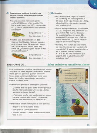9. Resuelve cada problema de dos formas
distintas. Escribe todas las operaciones en
una sola expresión.
• En una panadería han cocido por la
mañana 268 barras y han vendido 195.
Por la tarde, han cocido 120 y han vendido
87. ¿Cuántas barras cocidas han quedado
sin vender?
Sin paréntesis ~ .
Con paréntesis ~ .
•
«10. Resuelve.
• Un camión puede cargar un máximo
de 19.000 kg. Se han cargado en él
98 cajas de 70 kg Y 25 cajas de 105 kg.
¿Cuántos kilos más pueden cargarse
aún en el camión?
• Loreto tenía guardadas en su ordenador
13.062 fotografías. Hoy ha borrado 297
y ha metido 451 nuevas. Después
ha copiado las fotos en varios CD,
grabando 275 en cada uno. ¿Cl:lántos
CD ha necesitado? ¿Cuántas fotos ha
copiado en el CD incompleto?
• Román y Pilar se han ido este verano
de viaje. El avión de ida y vuelta les ha
costado 145 € a cada uno y la estancia
en el hotel en habitación doble,
87 € al día. En total han tenido que
pagar 1.073 €. ¿Cuántos días han
estado de viaje?
/

• Un tren sale de la estación con 186
viajeros. En el trayecto hace dos paradas:
en la primera, bajan 64 personas y suben
59, y en la segunda parada bajan 39 y
suben 78. ¿Cuántos viajeros hay en el tren
al final del trayecto?
Sin paréntesis ~ .
Con paréntesis ~ .
•
•
•
•
•
•
•
•
•
•
•
•
•
•
•
•
•
•
•
•
•
Saber cuándo es rentable un abono
Precios:
- Entrada diaria ••. 3 €.
- Bono de 10 días" 25 €.
- Abono mensual ~ 37 €.
- Abono anual ••. 185 €.
ERES CAPAZ DE ...
En el polideportivo municipal han abierto una piscina.
Se puede ir a nadar pagando cada día una entrada
diaria, pero las personas que van a menudo
tienen otras opciones más baratas como sacar
bonos de 10 días, sacar abonos mensuales
o sacar un abono anual .
• Observa los precios de cada opción y calcula:
- ¿Cuántos días hay que ir como mínimo para que
resulte más barato sacar un bono de 10 días
que sacar entradas diarias?
- ¿Y para que resulte más barato sacar un abono
mensual que entradas diarias? ¿Y para que
resulte más barato sacar un abono anual?
• Explica qué opción aconsejarías a cada persona:
- Raquel va a ir a la piscina 8 días.
- Fran quiere ir 15 días este mes.
- Juancho piensa ir 2 veces a la semana durante
todo el año.
15
 