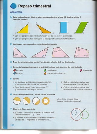 Repaso trimestral
GEOMETRíA
1. Calca cada polígono y dibuja la altura correspondiente a la base AB, desde el vértice C.
Después, contesta.
Dr------,C
c c
A~----....IB AL...-----IB
• ¿En qué polígonos coincide la altura con uno de sus lados? Clasifícalos.
• ¿En qué polígonos has prolongado la base para trazar la altura? Clasifícalos.
2. Averigua en cada caso cuánto mide el ángulo coloreado.
3. Traza dos circunferencias, una de 2 cm de radio y la otra de 8 cm de diámetro.
4. En una de las circunferencias de la actividad 3, dibuja cada elemento del color indicado.
Un diámetro.
O Una semicircunferencia.
Un radio.
Un arco.
Una cuerda.
5. Calcula.
• Un ángulo de un triángulo rectángulo mide 70°.
¿Cuánto mide cada uno de los otros dos?
• Cada ángulo agudo de un rombo mide 70°.
¿Cuánto mide cada ángulo obtuso?
• ¿Cuánto mide la longitud de una
circunferencia de 5 cm de radio?
• ¿Cuánto mide la longitud de una
circunferencia de 9 cm de diámetro?
6. Copia cada figura circular y escribe debajo su nombre .
• ¿Qué limita en cada figura
la parte de círculo coloreada?
7. Observa la figura y contesta.
• ¿Cómo son entre sí cada par de circunferencias?
Las circunferencias ... y ... son ...
• ¿Cómo es la recta respecto a cada circunferencia?
La recta es ... respecto a la circunferencia ...
150
 