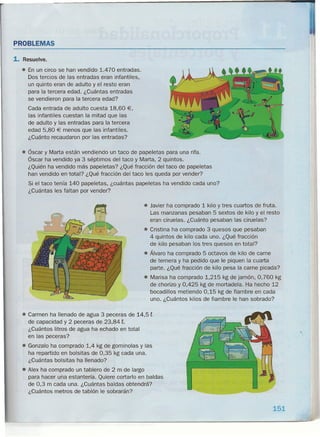 PROBLEMAS
1. Resuelve.
• En un circo se han vendido 1.470 entradas.
Dos tercios de las entradas eran infantiles,
un quinto eran de adulto y el resto eran
para la tercera edad. ¿Cuántas entradas
se vendieron para la tercera edad?
Cada entrada de adulto cuesta 18,60 €,
las infantiles cuestan la mitad que las
de adulto y las entradas para la tercera
edad 5,80 € menos que las infantiles.
¿Cuánto recaudaron por las entradas?
• Óscar y Marta están vendiendo un taco de papeletas para una rifa.
Óscar ha vendido ya 3 séptimos del taco y Marta, 2 quintos.
¿Quién ha vendido más papeletas? ¿Qué fracción del taco de papeletas
han vendido en total? ¿Qué fracción del taco les queda por vender?
Si el taco tenía 140 papeletas, ¿cuántas papeletas ha vendido cada uno?
¿Cuántas les faltan por vender?
• Javier ha comprado 1 kilo y tres cuartos de fruta.
Las manzanas pesaban 5 sextos de kilo y el resto
eran ciruelas. ¿Cuánto pesaban las ciruelas?
• Cristina ha comprado 3 quesos que pesaban
4 quintos de kilo cada uno. ¿Qué fracción
de kilo pesaban los tres quesos en total?
• Álvaro ha comprado 5 octavos de kilo de carne
de ternera y ha pedido que le piquen la cuarta
parte. ¿Qué fracción de kilo pesa la carne picada?
• Marisa ha comprado 1,215 kg de jamón, 0,760 kg
de chorizo y 0,425 kg de mortadela. Ha hecho 12
bocadillos metiendo 0,15 kg de fiambre en cada
uno. ¿Cuántos kilos de fiambre le han sobrado?
• Carmen ha llenado de agua 3 peceras de 14,5 t
de capacidad y 2 peceras de 23,84 t.
¿Cuántos litros de agua ha echado en total
en las peceras?
• Gonzalo ha comprado 1,4 kg de gominolas y las
ha repartido en bolsitas de 0,35 kg cada una.
¿Cuántas bolsitas ha llenado?
• Alex ha comprado un tablero de 2 m de largo
para hacer una estantería. Quiere cortarlo en baldas
de 0,3 m cada una. ¿Cuántas baldas obtendrá?
¿Cuántos metros de tablón le sobrarán?
151
~-------------------------------------------------------------------------------~----~-~
 