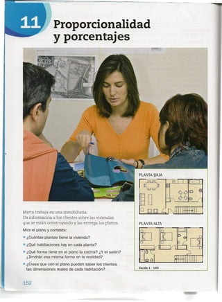 Proporcionalidad
y porcentajes
PLANTA BAJA
o EJ@lo
00
~ oto ~
OOOED
Marta trabaja en una inmobiliaria.
Da información a los clientes sobre las viviendas
que se están construyendo y les entrega los planos.
Mira el plano y contesta:
• ¿Cuántas plantas tiene la vivienda?
• ¿Qué habitaciones hay en cada planta?
• ¿Qué forma tiene en el plano la cocina? ¿Y el salón?
¿Tendrán esa misma forma en la realidad?
• ¿Crees que con el plano pueden saber los clientes
las dimensiones reales de cada habitación?
PLANTA ALTA
Escala 1 : 140
152
 