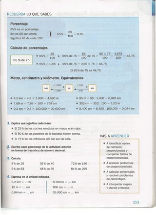 RECUERDA LO QUE SABES
Porcentaje
65 % es un porcentaje.
Se lee 65 por ciento.
Significa 65 de cada 100.
65
65% = 100 = 0,65
Cálculo de porcentajes
65 % de 75
65 65 65 x 75 4.875
• 65% = 100 ~ 65% de 75 = 100 de 75 = 100 = 100 = 48,75
• 65% = 0,65 ~ 65% de 75 = 0,65 x 75 = 48,75
El 65 % de 75 es 48,75.
Metro, centímetro y kilómetro. Equivalencias
Q ..x 1.000 ~ ~ •••_X_l_00__ ~ r-:l
O :1.000 L:J :100 O
• 4,5 km = 4,5 x 1.000 = 4.500 m
•
• 7,69 m = 7,69 x 100 = 769 cm
• 0,3 km = 0,3 x 100.000 = 30.000 cm
• 85 m = 85 : 1.000 = 0,085 km
• 352 cm = 352 : 100 = 3,52 m
• 5.400 cm = 5.400 : 100.000 = 0,054 km
1. Explica qué significa cada frase.
• El 25 % de los coches vendidos en marzo eran rojos.
• El 50% de los pasteles de la bandeja tienen crema.
• El 75 % de los refrescos del bar son de cola.
2. Escribe cada porcentaje de la actividad anterior
en forma de fracción y de número decimal.
3. Calcula.
8% de 25
9% de 63
35% de 40
48% de 95
72% de 150
84% de 265
4. Expresa en la unidad indicada.
6,2 km = m
15 m = cm
0,04 km = ... cm
8.700 m = km
900 cm = m
35.000 cm = ... km
VAS A APRENDER
• A identfficarseries
de números
proporcionales y
completar tablas de
proporciona Iidad.
• A resolver problemas
de proporcionalidad.
• A calcular porcentajes
y resolver problemas
de porcentajes.
• A interpretar mapas
y planos a escala.
)
153
 