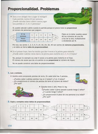 Proporcionalidad. Problemas
• Sara y sus amigos van a jugar al minigolf.
Cada partida cuesta 8 € por persona.
¿Puede calcular Sara cuánto cuesta jugar
una partida a 2, 3, 4 o 5 personas?
Sí, puede calcular cuánto cuesta la partida porque el precio total es proporcional
al número de personas que jueguen.
N.O de
1
FÍjate en la tabla: puedes pasar
2 3 4 5
personas de los números de una fila
Precio
16
a los de la otra, multiplicando
8. 24 32 40
en euros O dividiendo por 8.
Por eso, las series 1, 2, 3, 4, 5 Y 8, 16, 24, 32, 40 son series de números proporcionales,
y la tabla se llama tabla de proporcionalidad.
• En el primer hoyo, Sara ha tenido que dar 4 veces a la pelota para meterla.
¿Puede saber cuántas veces dará a la pelota para meterla en 2, 3, 4 o 5 hoyos?
No, porque no siempre va a dar 4 veces a la pelota para meterla en el hoyo.
El número de veces que da a la pelota no es proporcional al número de hoyos.
No se puede construir una tabla de proporcionalidad.
~
1. Lee y contesta.
• Andrés está comprando pelotas de tenis. En cada bote hay 3 pelotas.
- ¿Puedes saber cuántas pelotas hay en 2 botes? ¿Y en 4 botes?
- ¿Es proporcional el número de pelotas de tenis al número de botes?
¿Porqué?
• Claudia tiene 1 año. Pesa 11 kg.
-puedes saber cuánto "pesará cuando tenga 2 años?
¿Y cuando tenga 5 años?
- ¿Es proporcional el peso de una persona a su edad?
¿Porqué?
- .2. Copia y completa estas tablas de proporcionalidad.
51 2
2 3 111
60 9020
154
2 8
20
7
50 100
)
24 36 40
1 5 15
30 42 60
------
8
 